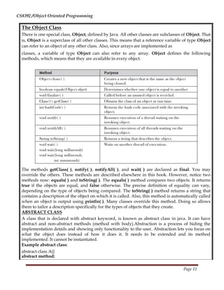 CS8392 /Object Oriented Programming
The Object Class
There is one special class, Object, defined by Java. All other classes are subclasses of Object. That
is, Object is a superclass of all other classes. This means that a reference variable of type Object
can refer to an object of any other class. Also, since arrays are implemented as
classes, a variable of type Object can also refer to any array. Object defines the following
methods, which means that they are available in every object.
The methods getClass( ), notify( ), notifyAll( ), and wait( ) are declared as final. You may
override the others. These methods are described elsewhere in this book. However, notice two
methods now: equals( ) and toString( ). The equals( ) method compares two objects. It returns
true if the objects are equal, and false otherwise. The precise definition of equality can vary,
depending on the type of objects being compared. The toString( ) method returns a string that
contains a description of the object on which it is called. Also, this method is automatically called
when an object is output using println( ). Many classes override this method. Doing so allows
them to tailor a description specifically for the types of objects that they create.
ABSTRACT CLASS
A class that is declared with abstract keyword, is known as abstract class in java. It can have
abstract and non-abstract methods (method with body).Abstraction is a process of hiding the
implementation details and showing only functionality to the user. Abstraction lets you focus on
what the object does instead of how it does it. It needs to be extended and its method
implemented. It cannot be instantiated.
Example abstract class:
abstract class A{}
abstract method:
Page 11
 
