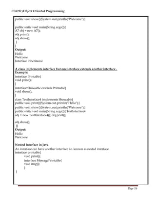 CS8392 /Object Oriented Programming
public void show(){System.out.println("Welcome");}
public static void main(String args[]){
A7 obj = new A7();
obj.print();
obj.show();
}
}
Output:
Hello
Welcome
Interface inheritance
A class implements interface but one interface extends another interface .
Example:
interface Printable{
void print();
}
interface Showable extends Printable{
void show();
}
class TestInterface4 implements Showable{
public void print(){System.out.println("Hello");}
public void show(){System.out.println("Welcome");}
public static void main(String args[]){ TestInterface4
obj = new TestInterface4(); obj.print();
obj.show();
}}
Output:
Hello
Welcome
Nested Interface in Java
An interface can have another interface i.e. known as nested interface.
interface printable{
void print();
interface MessagePrintable{
void msg();
}
}
Page 16
 