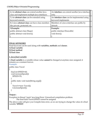 CS8392 /Object Oriented Programming
6) An abstract class can extend another Java An interface can extend another Java interface
class and implement multiple Java interfaces. only.
7) An abstract class can be extended using An interface class can be implemented using
keyword extends. keyword implements
8) A Java abstract class can have class members Members of a Java interface are public by
like private, protected, etc. default.
9)Example: Example:
public abstract class Shape{ public interface Drawable{
public abstract void draw(); void draw();
} }
FINAL KEYWORD
Final keyword can be used along with variables, methods and classes.
1) final variable
2) final method
3) final class
1. Java final variable
A final variable is a variable whose value cannot be changed at anytime once assigned, it
remains as a constant forever.
Example:
public class Travel
{
final int SPEED=60;
void increaseSpeed(){
SPEED=70;
}
public static void main(String args[])
{
Travel t=new Travel();
t.increaseSpeed();
}
}
Output :
Exception in thread "main" java.lang.Error: Unresolved compilation problem:
The final field Travel.SPEED cannot be assigned
The above code will give you Compile time error, as we are trying to change the value of a final
variable ‘SPEED’.
Page 20
 