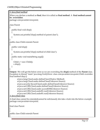 CS8392 /Object Oriented Programming
2. Java final method
When you declare a method as final, then it is called as final method. A final method cannot
be overridden.
package com.javainterviewpoint;
class Parent
{
public final void disp()
{
System.out.println("disp() method of parent class");
}
}
public class Child extends Parent
{
public void disp()
{
System.out.println("disp() method of child class");
}
public static void main(String args[])
{
Child c = new Child();
c.disp();
}
}
Output : We will get the below error as we are overriding the disp() method of the Parent class.
Exception in thread "main" java.lang.VerifyError: class com.javainterviewpoint.Child overrides
final method disp.()
at java.lang.ClassLoader.defineClass1(Native Method)
at java.lang.ClassLoader.defineClass(Unknown Source)
at java.security.SecureClassLoader.defineClass(Unknown Source)
at java.net.URLClassLoader.defineClass(Unknown Source)
at java.net.URLClassLoader.access$100(Unknown Source)
at java.net.URLClassLoader$1.run(Unknown Source)
at java.net.URLClassLoader$1.run(Unknown Source)
3. Java final class
A final class cannot be extended(cannot be subclassed), lets take a look into the below example
package com.javainterviewpoint;
final class Parent
{
}
public class Child extends Parent
{
Page 21
 