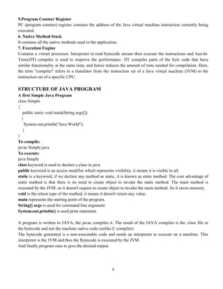 8
5.Program Counter Register
PC (program counter) register contains the address of the Java virtual machine instruction currently being
executed.
6. Native Method Stack
It contains all the native methods used in the application.
7. Execution Engine
Contains a virtual processor, Interpreter to read bytecode stream then execute the instructions and Just-In-
Time(JIT) compiler is used to improve the performance. JIT compiles parts of the byte code that have
similar functionality at the same time, and hence reduces the amount of time needed for compilation. Here,
the term "compiler" refers to a translator from the instruction set of a Java virtual machine (JVM) to the
instruction set of a specific CPU.
STRUCTURE OF JAVA PROGRAM
A first Simple Java Program
class Simple
{
public static void main(String args[])
{
System.out.println("Java World");
}
}
To compile:
javac Simple.java
To execute:
java Simple
class keyword is used to declare a class in java.
public keyword is an access modifier which represents visibility, it means it is visible to all.
static is a keyword, if we declare any method as static, it is known as static method. The core advantage of
static method is that there is no need to create object to invoke the static method. The main method is
executed by the JVM, so it doesn't require to create object to invoke the main method. So it saves memory.
void is the return type of the method, it means it doesn't return any value.
main represents the starting point of the program.
String[] args is used for command line argument.
System.out.println() is used print statement.
A program is written in JAVA, the javac compiles it. The result of the JAVA compiler is the .class file or
the bytecode and not the machine native code (unlike C compiler).
The bytecode generated is a non-executable code and needs an interpreter to execute on a machine. This
interpreter is the JVM and thus the Bytecode is executed by the JVM.
And finally program runs to give the desired output.
 
