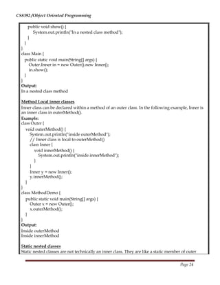 CS8392 /Object Oriented Programming
public void show() {
System.out.println("In a nested class method");
}
}
}
class Main {
public static void main(String[] args) {
Outer.Inner in = new Outer().new Inner();
in.show();
}
}
Output:
In a nested class method
Method Local inner classes
Inner class can be declared within a method of an outer class. In the following example, Inner is
an inner class in outerMethod().
Example:
class Outer {
void outerMethod() {
System.out.println("inside outerMethod");
// Inner class is local to outerMethod()
class Inner {
void innerMethod() {
System.out.println("inside innerMethod");
}
}
Inner y = new Inner();
y.innerMethod();
}
}
class MethodDemo {
public static void main(String[] args) {
Outer x = new Outer();
x.outerMethod();
}
}
Output:
Inside outerMethod
Inside innerMethod
Static nested classes
Static nested classes are not technically an inner class. They are like a static member of outer
Page 24
 