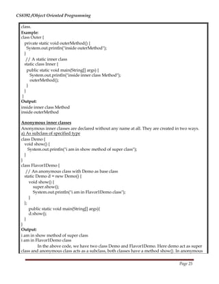 CS8392 /Object Oriented Programming
class.
Example:
class Outer {
private static void outerMethod() {
System.out.println("inside outerMethod");
}
// A static inner class
static class Inner {
public static void main(String[] args) {
System.out.println("inside inner class Method");
outerMethod();
}
}
}
Output:
inside inner class Method
inside outerMethod
Anonymous inner classes
Anonymous inner classes are declared without any name at all. They are created in two ways.
a) As subclass of specified type
class Demo {
void show() {
System.out.println("i am in show method of super class");
}
}
class Flavor1Demo {
// An anonymous class with Demo as base class
static Demo d = new Demo() {
void show() {
super.show();
System.out.println("i am in Flavor1Demo class");
}
};
public static void main(String[] args){
d.show();
}
}
Output:
i am in show method of super class
i am in Flavor1Demo class
In the above code, we have two class Demo and Flavor1Demo. Here demo act as super
class and anonymous class acts as a subclass, both classes have a method show(). In anonymous
Page 25
 