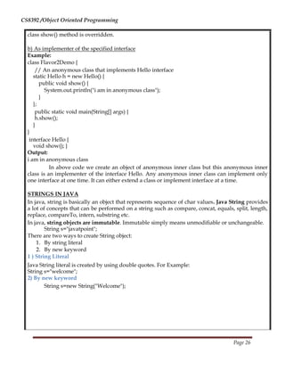 CS8392 /Object Oriented Programming
class show() method is overridden.
b) As implementer of the specified interface
Example:
class Flavor2Demo {
// An anonymous class that implements Hello interface
static Hello h = new Hello() {
public void show() {
System.out.println("i am in anonymous class");
}
};
public static void main(String[] args) {
h.show();
}
}
interface Hello {
void show(); }
Output:
i am in anonymous class
In above code we create an object of anonymous inner class but this anonymous inner
class is an implementer of the interface Hello. Any anonymous inner class can implement only
one interface at one time. It can either extend a class or implement interface at a time.
STRINGS IN JAVA
In java, string is basically an object that represents sequence of char values. Java String provides
a lot of concepts that can be performed on a string such as compare, concat, equals, split, length,
replace, compareTo, intern, substring etc.
In java, string objects are immutable. Immutable simply means unmodifiable or unchangeable.
String s="javatpoint";
There are two ways to create String object:
1. By string literal
2. By new keyword
1 ) String Literal
Java String literal is created by using double quotes. For Example:
String s="welcome";
2) By new keyword
String s=new String("Welcome");
Page 26
 