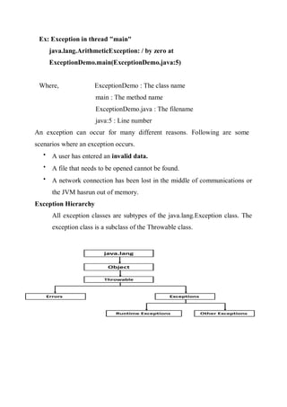 Ex: Exception in thread "main"
java.lang.ArithmeticException: / by zero at
ExceptionDemo.main(ExceptionDemo.java:5)
Where, ExceptionDemo : The class name
main : The method name
ExceptionDemo.java : The filename
java:5 : Line number
An exception can occur for many different reasons. Following are some
scenarios where an exception occurs.

A user has entered an invalid data.

A file that needs to be opened cannot be found.

A network connection has been lost in the middle of communications or
the JVM hasrun out of memory.
Exception Hierarchy
All exception classes are subtypes of the java.lang.Exception class. The
exception class is a subclass of the Throwable class.
 