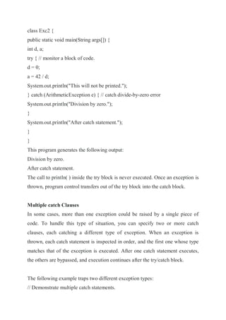 class Exc2 {
public static void main(String args[]) {
int d, a;
try { // monitor a block of code.
d = 0;
a = 42 / d;
System.out.println("This will not be printed.");
} catch (ArithmeticException e) { // catch divide-by-zero error
System.out.println("Division by zero.");
}
System.out.println("After catch statement.");
}
}
This program generates the following output:
Division by zero.
After catch statement.
The call to println( ) inside the try block is never executed. Once an exception is
thrown, program control transfers out of the try block into the catch block.
Multiple catch Clauses
In some cases, more than one exception could be raised by a single piece of
code. To handle this type of situation, you can specify two or more catch
clauses, each catching a different type of exception. When an exception is
thrown, each catch statement is inspected in order, and the first one whose type
matches that of the exception is executed. After one catch statement executes,
the others are bypassed, and execution continues after the try/catch block.
The following example traps two different exception types:
// Demonstrate multiple catch statements.
 
