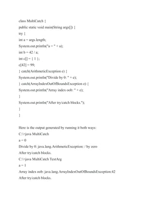 class MultiCatch {
public static void main(String args[]) {
try {
int a = args.length;
System.out.println("a = " + a);
int b = 42 / a;
int c[] = { 1 };
c[42] = 99;
} catch(ArithmeticException e) {
System.out.println("Divide by 0: " + e);
} catch(ArrayIndexOutOfBoundsException e) {
System.out.println("Array index oob: " + e);
}
System.out.println("After try/catch blocks.");
}
}
Here is the output generated by running it both ways:
C:>java MultiCatch
a = 0
Divide by 0: java.lang.ArithmeticException: / by zero
After try/catch blocks.
C:>java MultiCatch TestArg
a = 1
Array index oob: java.lang.ArrayIndexOutOfBoundsException:42
After try/catch blocks.
 