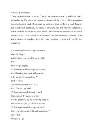 Nested try Statements
The try statement can be nested. That is, a try statement can be inside the block
of another try. Each time a try statement is entered, the context of that exception
is pushed on the stack. If an inner try statement does not have a catch handler
for a particular exception, the stack is unwound and the next try statement’s
catch handlers are inspected for a match. This continues until one of the catch
statements succeeds, or until all of the nested try statements are exhausted. If no
catch statement matches, then the Java run-time system will handle the
exception.
// An example of nested try statements.
class NestTry {
public static void main(String args[]) {
try {
int a = args.length;
/* If no command-line args are present,
the following statement will generate
a divide-by-zero exception. */
int b = 42 / a;
System.out.println("a = " + a);
try { // nested try block
/* If one command-line arg is used,
then a divide-by-zero exception
will be generated by the following code. */
if(a==1) a = a/(a-a); // division by zero
/* If two command-line args are used,
then generate an out-of-bounds exception. */
if(a==2) {
int c[] = { 1 };
 