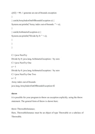 c[42] = 99; // generate an out-of-bounds exception
}
} catch(ArrayIndexOutOfBoundsException e) {
System.out.println("Array index out-of-bounds: " + e);
}
} catch(ArithmeticException e) {
System.out.println("Divide by 0: " + e);
}
}
}
C:>java NestTry
Divide by 0: java.lang.ArithmeticException: / by zero
C:>java NestTry One
a = 1
Divide by 0: java.lang.ArithmeticException: / by zero
C:>java NestTry One Two
a = 2
Array index out-of-bounds:
java.lang.ArrayIndexOutOfBoundsException:42
throw
it is possible for your program to throw an exception explicitly, using the throw
statement. The general form of throw is shown here:
throw ThrowableInstance;
Here, ThrowableInstance must be an object of type Throwable or a subclass of
Throwable.
 
