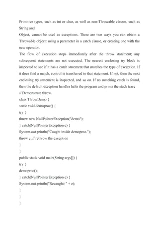 Primitive types, such as int or char, as well as non-Throwable classes, such as
String and
Object, cannot be used as exceptions. There are two ways you can obtain a
Throwable object: using a parameter in a catch clause, or creating one with the
new operator.
The flow of execution stops immediately after the throw statement; any
subsequent statements are not executed. The nearest enclosing try block is
inspected to see if it has a catch statement that matches the type of exception. If
it does find a match, control is transferred to that statement. If not, then the next
enclosing try statement is inspected, and so on. If no matching catch is found,
then the default exception handler halts the program and prints the stack trace
// Demonstrate throw.
class ThrowDemo {
static void demoproc() {
try {
throw new NullPointerException("demo");
} catch(NullPointerException e) {
System.out.println("Caught inside demoproc.");
throw e; // rethrow the exception
}
}
public static void main(String args[]) {
try {
demoproc();
} catch(NullPointerException e) {
System.out.println("Recaught: " + e);
}
}
}
 