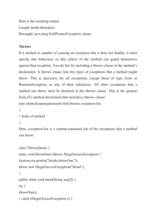 Here is the resulting output:
Caught inside demoproc.
Recaught: java.lang.NullPointerException: demo
Throws
If a method is capable of causing an exception that it does not handle, it must
specify this behaviour so that callers of the method can guard themselves
against that exception. You do this by including a throws clause in the method’s
declaration. A throws clause lists the types of exceptions that a method might
throw. This is necessary for all exceptions, except those of type Error or
RuntimeException, or any of their subclasses. All other exceptions that a
method can throw must be declared in the throws clause. This is the general
form of a method declaration that includes a throws clause:
type method-name(parameter-list) throws exception-list
{
// body of method
}
Here, exception-list is a comma-separated list of the exceptions that a method
can throw.
class ThrowsDemo {
static void throwOne() throws IllegalAccessException {
System.out.println("Inside throwOne.");
throw new IllegalAccessException("demo");
}
public static void main(String args[]) {
try {
throwOne();
} catch (IllegalAccessException e) {
 