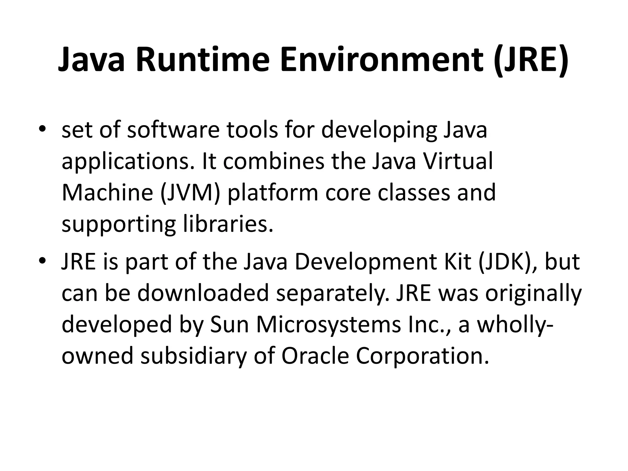 Java Runtime Environment (JRE)
• set of software tools for developing Java
applications. It combines the Java Virtual
Machine (JVM) platform core classes and
supporting libraries.
• JRE is part of the Java Development Kit (JDK), but
can be downloaded separately. JRE was originally
developed by Sun Microsystems Inc., a wholly-
owned subsidiary of Oracle Corporation.
 