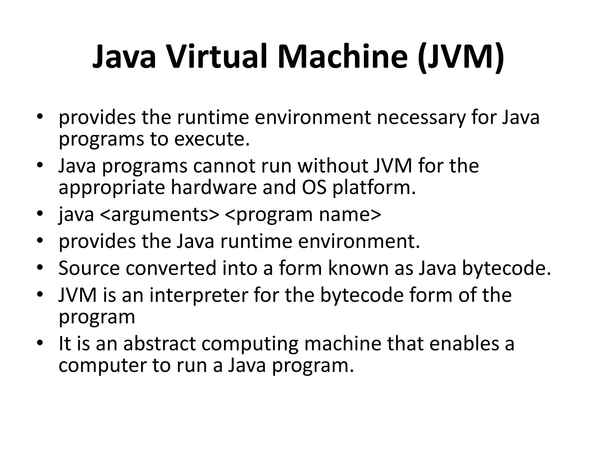 Java Virtual Machine (JVM)
• provides the runtime environment necessary for Java
programs to execute.
• Java programs cannot run without JVM for the
appropriate hardware and OS platform.
• java <arguments> <program name>
• provides the Java runtime environment.
• Source converted into a form known as Java bytecode.
• JVM is an interpreter for the bytecode form of the
program
• It is an abstract computing machine that enables a
computer to run a Java program.
 