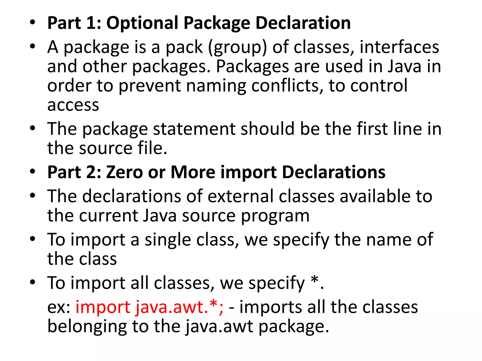 • Part 1: Optional Package Declaration
• A package is a pack (group) of classes, interfaces
and other packages. Packages are used in Java in
order to prevent naming conflicts, to control
access
• The package statement should be the first line in
the source file.
• Part 2: Zero or More import Declarations
• The declarations of external classes available to
the current Java source program
• To import a single class, we specify the name of
the class
• To import all classes, we specify *.
ex: import java.awt.*; - imports all the classes
belonging to the java.awt package.
 