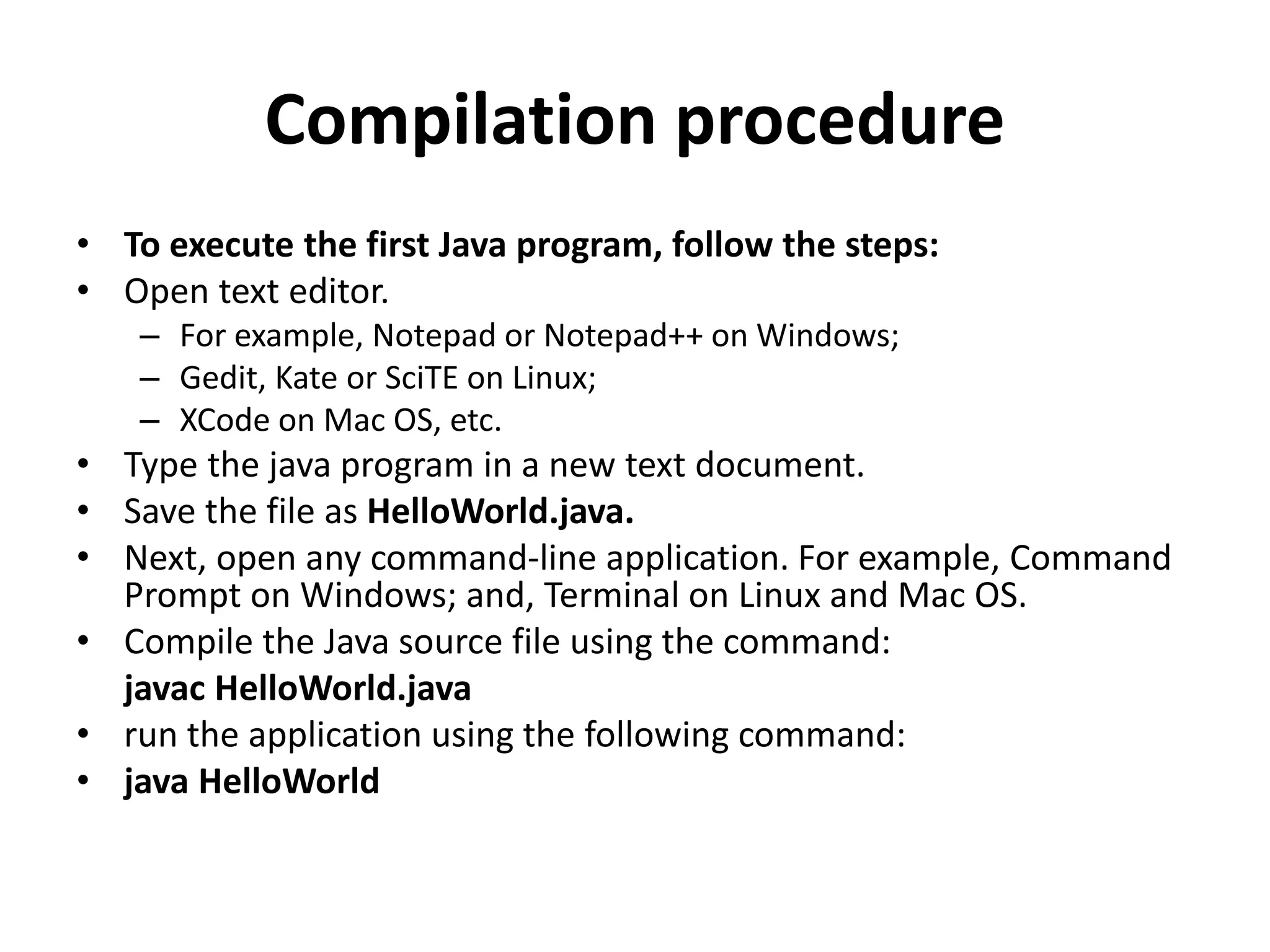 Compilation procedure
• To execute the first Java program, follow the steps:
• Open text editor.
– For example, Notepad or Notepad++ on Windows;
– Gedit, Kate or SciTE on Linux;
– XCode on Mac OS, etc.
• Type the java program in a new text document.
• Save the file as HelloWorld.java.
• Next, open any command-line application. For example, Command
Prompt on Windows; and, Terminal on Linux and Mac OS.
• Compile the Java source file using the command:
javac HelloWorld.java
• run the application using the following command:
• java HelloWorld
 