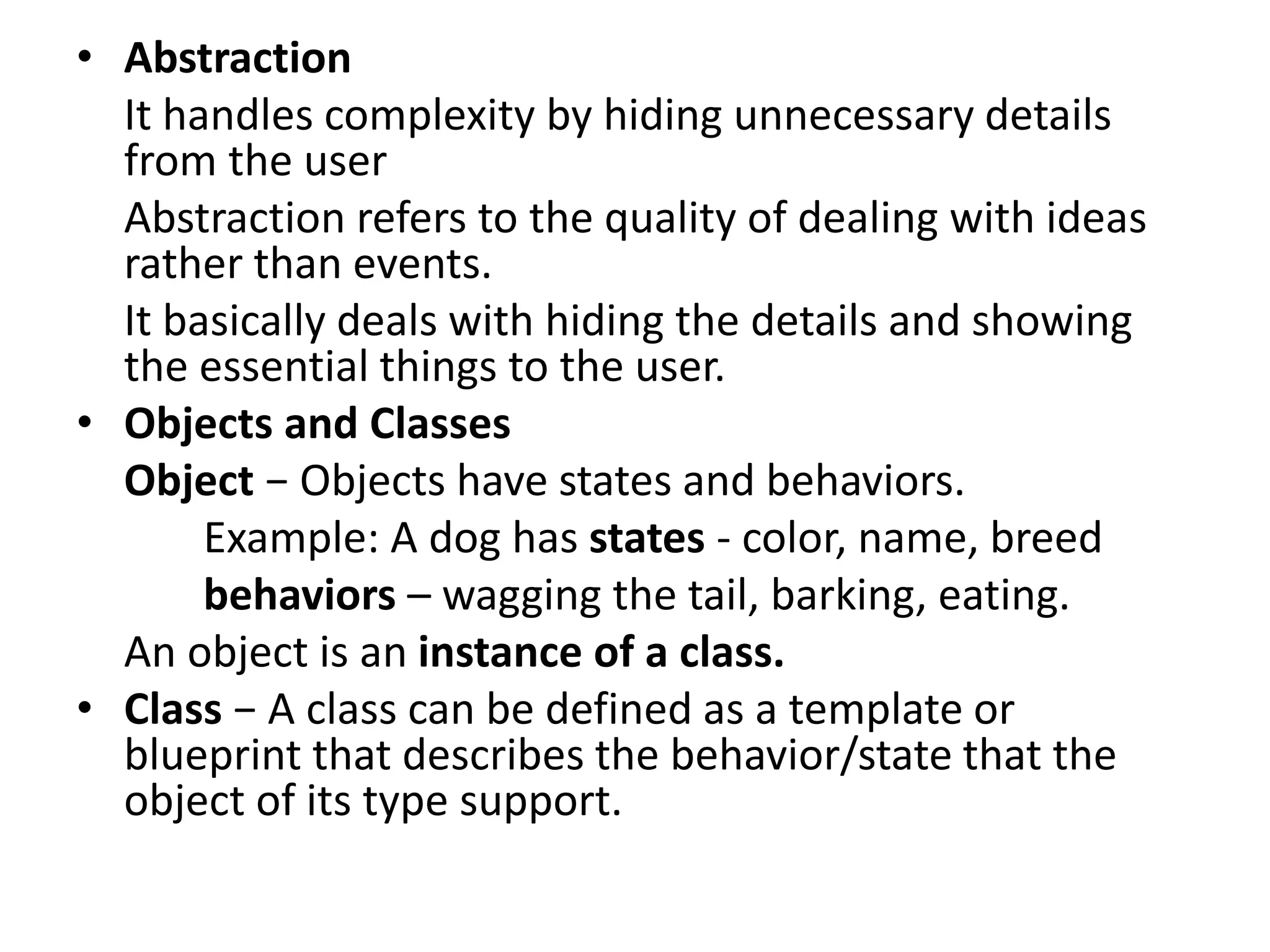 • Abstraction
It handles complexity by hiding unnecessary details
from the user
Abstraction refers to the quality of dealing with ideas
rather than events.
It basically deals with hiding the details and showing
the essential things to the user.
• Objects and Classes
Object − Objects have states and behaviors.
Example: A dog has states - color, name, breed
behaviors – wagging the tail, barking, eating.
An object is an instance of a class.
• Class − A class can be defined as a template or
blueprint that describes the behavior/state that the
object of its type support.
 