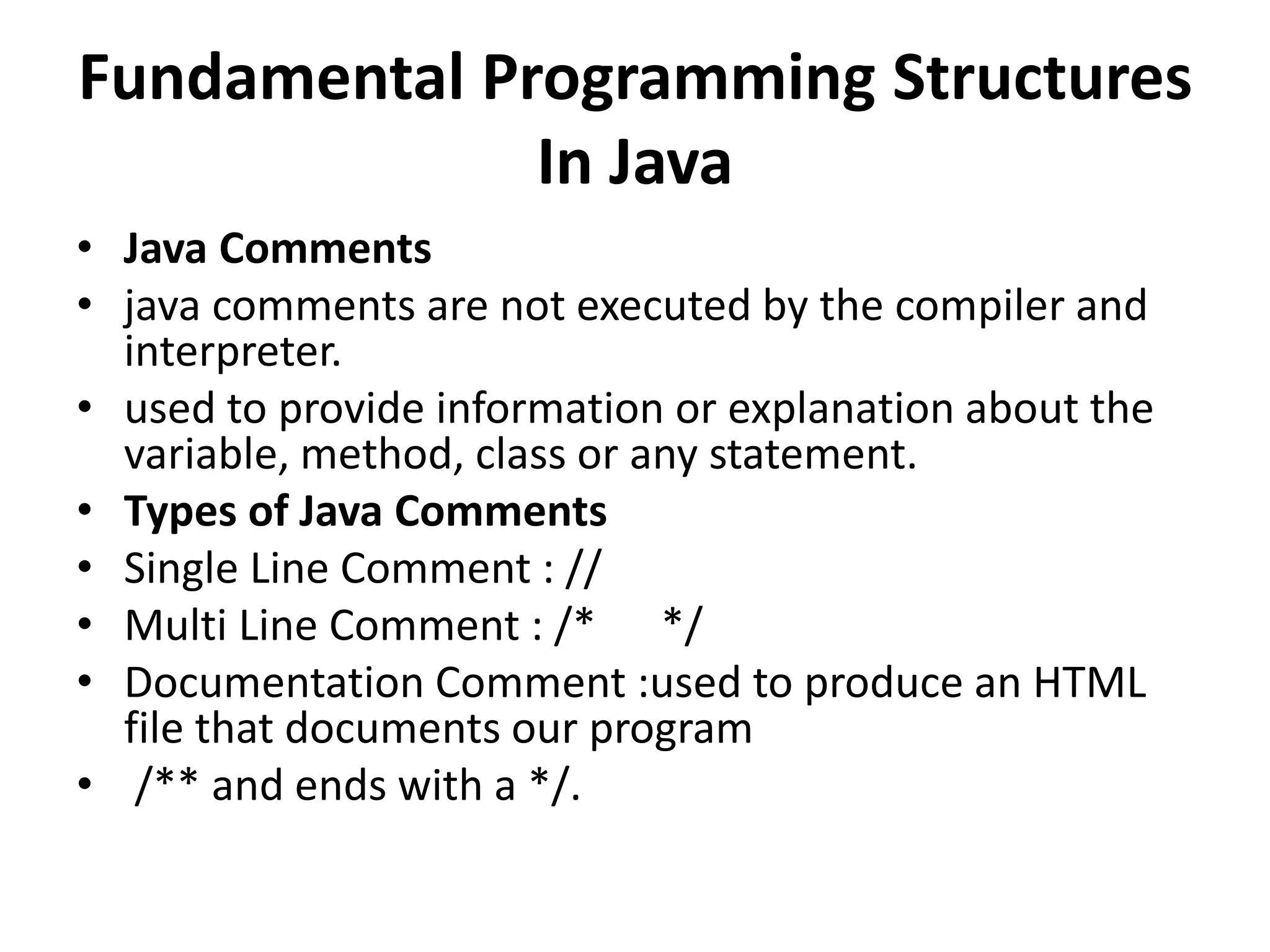 Fundamental Programming Structures
In Java
• Java Comments
• java comments are not executed by the compiler and
interpreter.
• used to provide information or explanation about the
variable, method, class or any statement.
• Types of Java Comments
• Single Line Comment : //
• Multi Line Comment : /* */
• Documentation Comment :used to produce an HTML
file that documents our program
• /** and ends with a */.
 