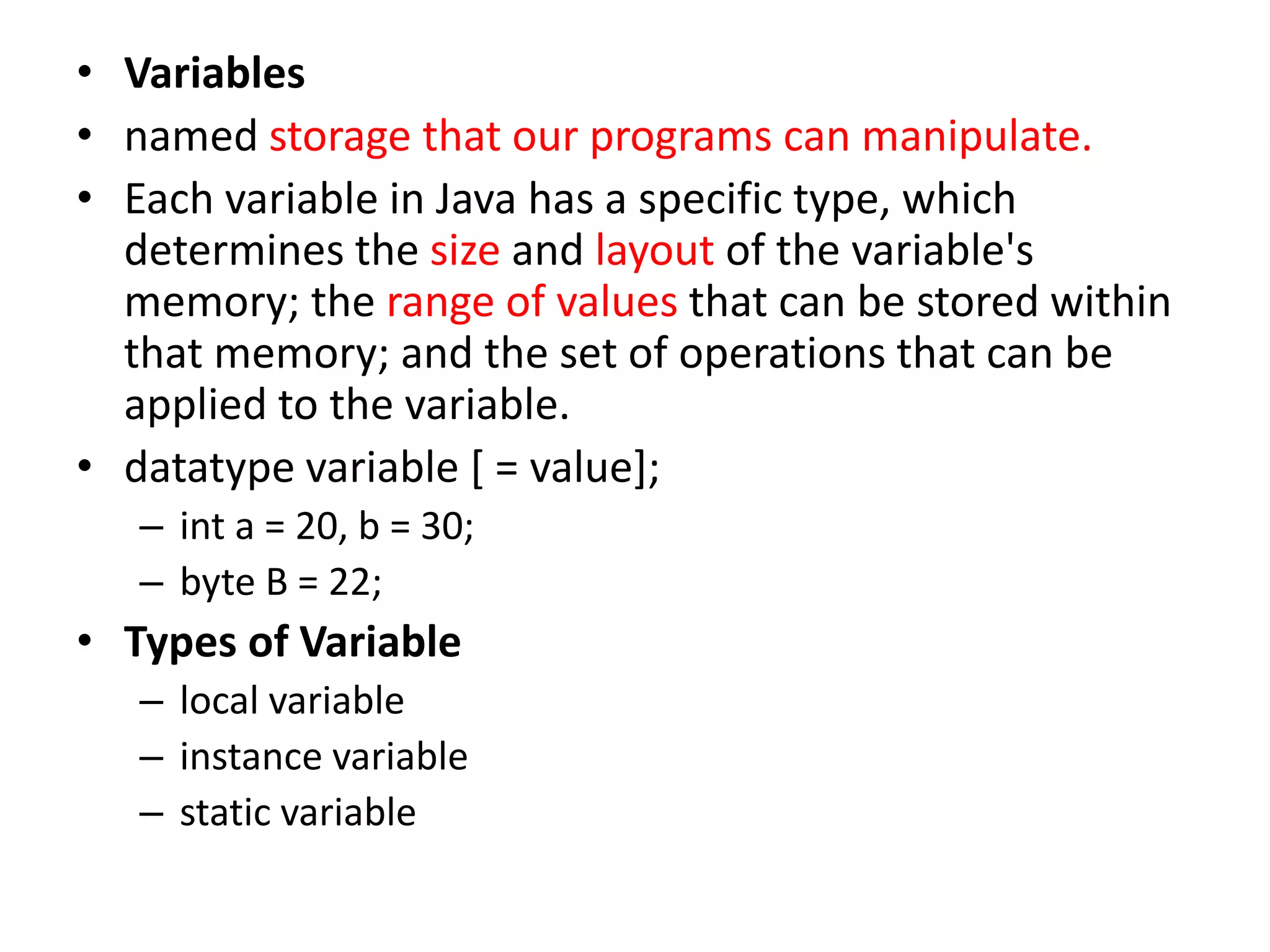• Variables
• named storage that our programs can manipulate.
• Each variable in Java has a specific type, which
determines the size and layout of the variable's
memory; the range of values that can be stored within
that memory; and the set of operations that can be
applied to the variable.
• datatype variable [ = value];
– int a = 20, b = 30;
– byte B = 22;
• Types of Variable
– local variable
– instance variable
– static variable
 