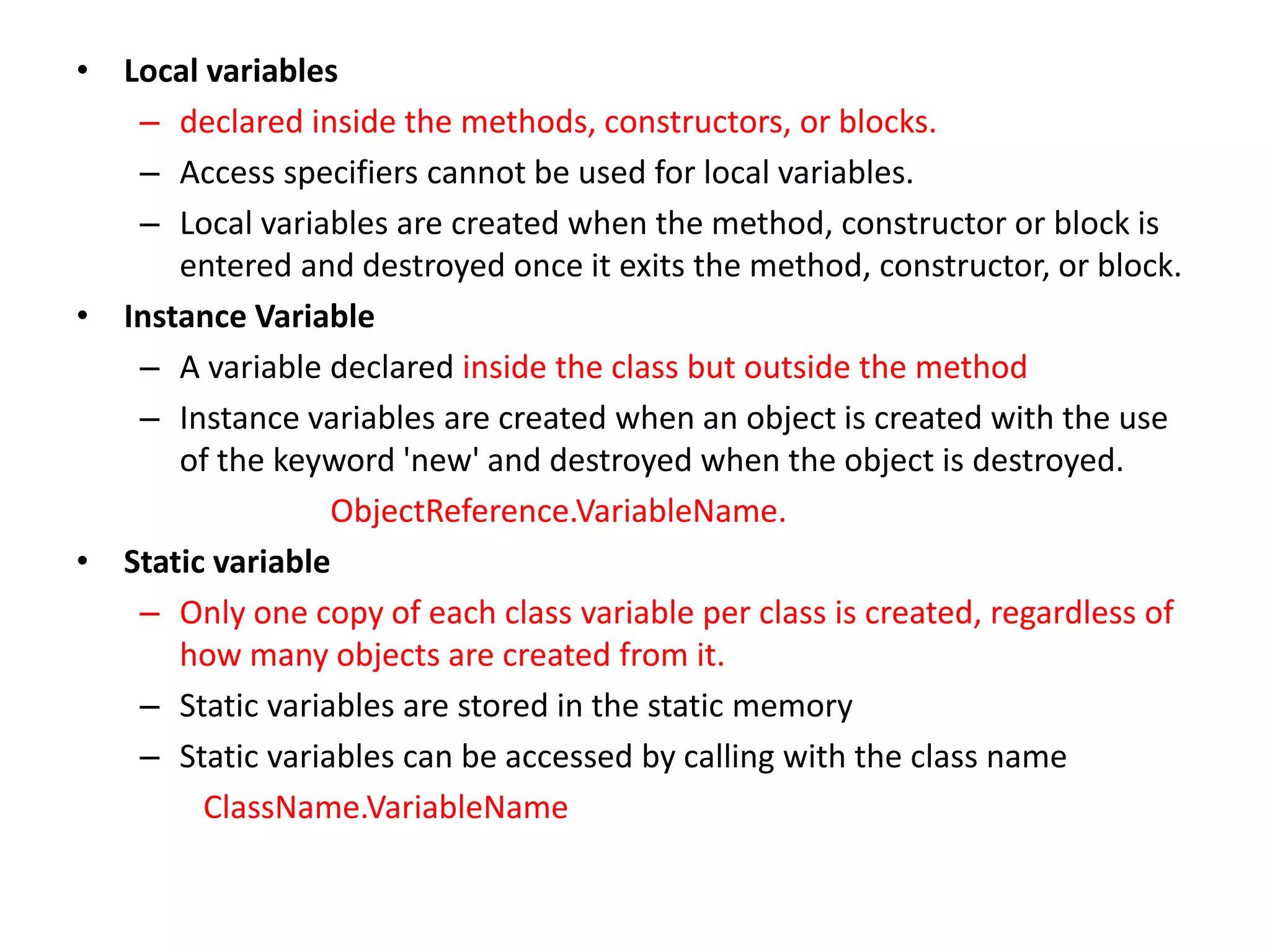 • Local variables
– declared inside the methods, constructors, or blocks.
– Access specifiers cannot be used for local variables.
– Local variables are created when the method, constructor or block is
entered and destroyed once it exits the method, constructor, or block.
• Instance Variable
– A variable declared inside the class but outside the method
– Instance variables are created when an object is created with the use
of the keyword 'new' and destroyed when the object is destroyed.
ObjectReference.VariableName.
• Static variable
– Only one copy of each class variable per class is created, regardless of
how many objects are created from it.
– Static variables are stored in the static memory
– Static variables can be accessed by calling with the class name
ClassName.VariableName
 
