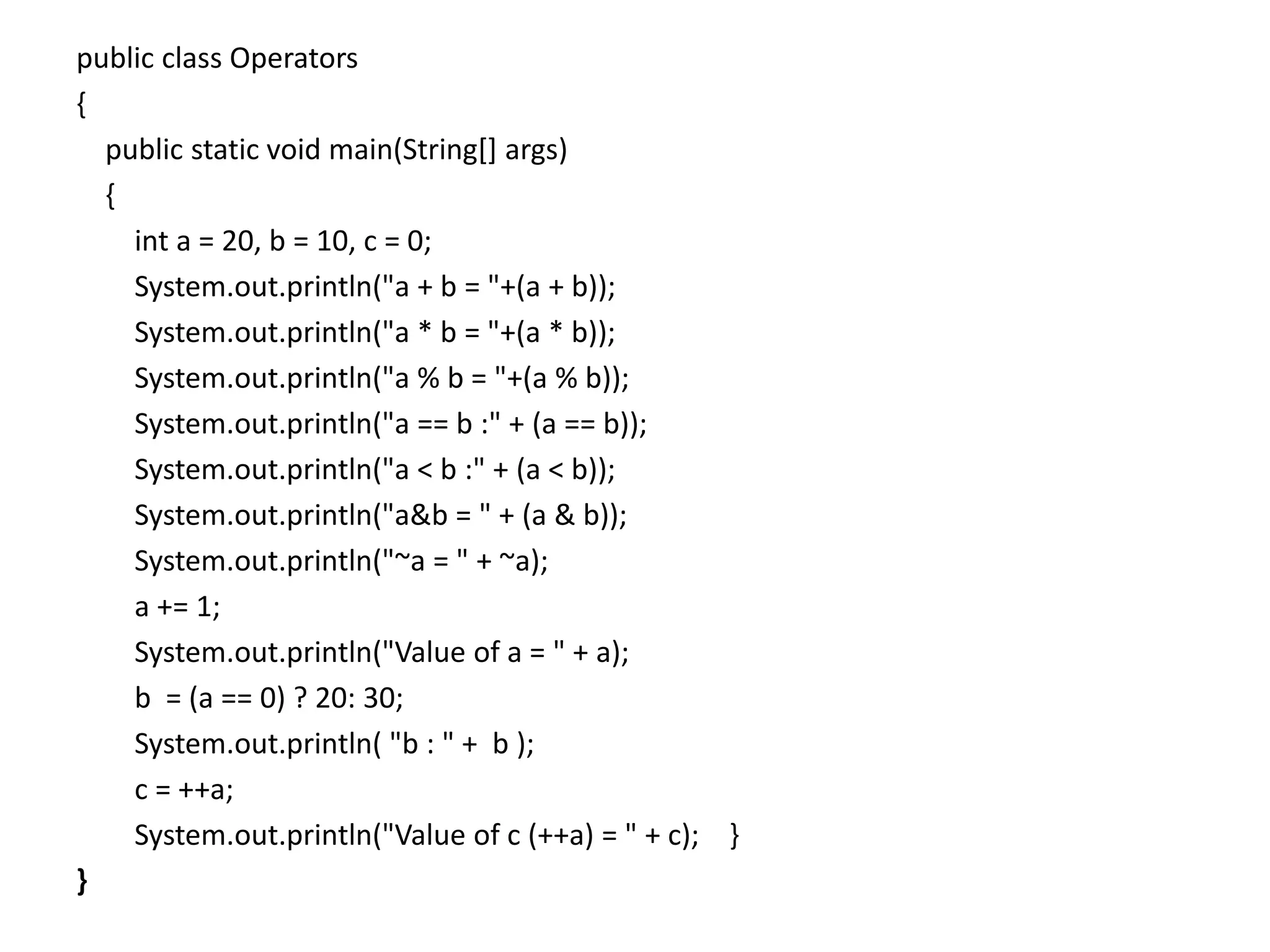 public class Operators
{
public static void main(String[] args)
{
int a = 20, b = 10, c = 0;
System.out.println("a + b = "+(a + b));
System.out.println("a * b = "+(a * b));
System.out.println("a % b = "+(a % b));
System.out.println("a == b :" + (a == b));
System.out.println("a < b :" + (a < b));
System.out.println("a&b = " + (a & b));
System.out.println("~a = " + ~a);
a += 1;
System.out.println("Value of a = " + a);
b = (a == 0) ? 20: 30;
System.out.println( "b : " + b );
c = ++a;
System.out.println("Value of c (++a) = " + c); }
}
 