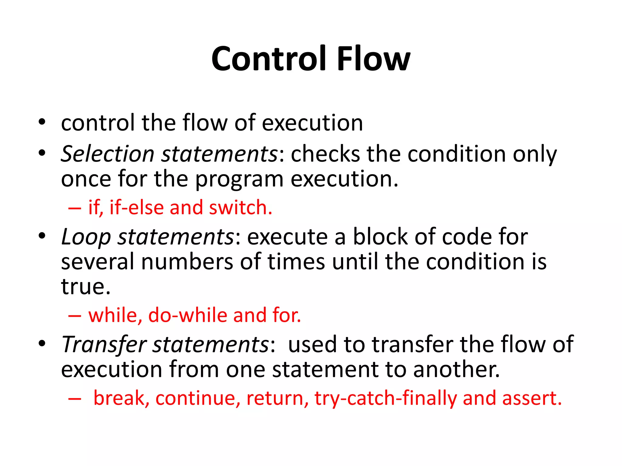 Control Flow
• control the flow of execution
• Selection statements: checks the condition only
once for the program execution.
– if, if-else and switch.
• Loop statements: execute a block of code for
several numbers of times until the condition is
true.
– while, do-while and for.
• Transfer statements: used to transfer the flow of
execution from one statement to another.
– break, continue, return, try-catch-finally and assert.
 