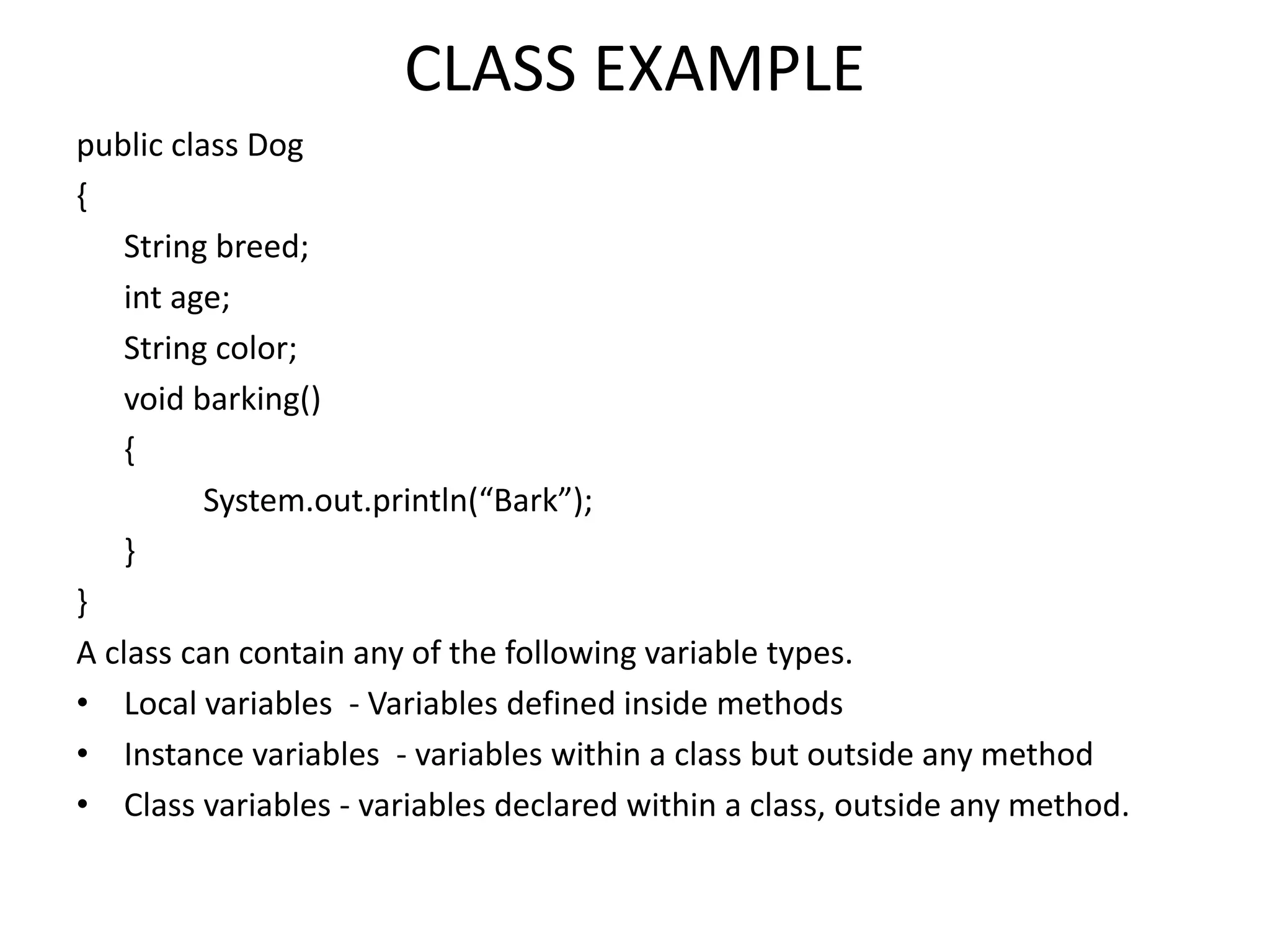 CLASS EXAMPLE
public class Dog
{
String breed;
int age;
String color;
void barking()
{
System.out.println(“Bark”);
}
}
A class can contain any of the following variable types.
• Local variables - Variables defined inside methods
• Instance variables - variables within a class but outside any method
• Class variables - variables declared within a class, outside any method.
 