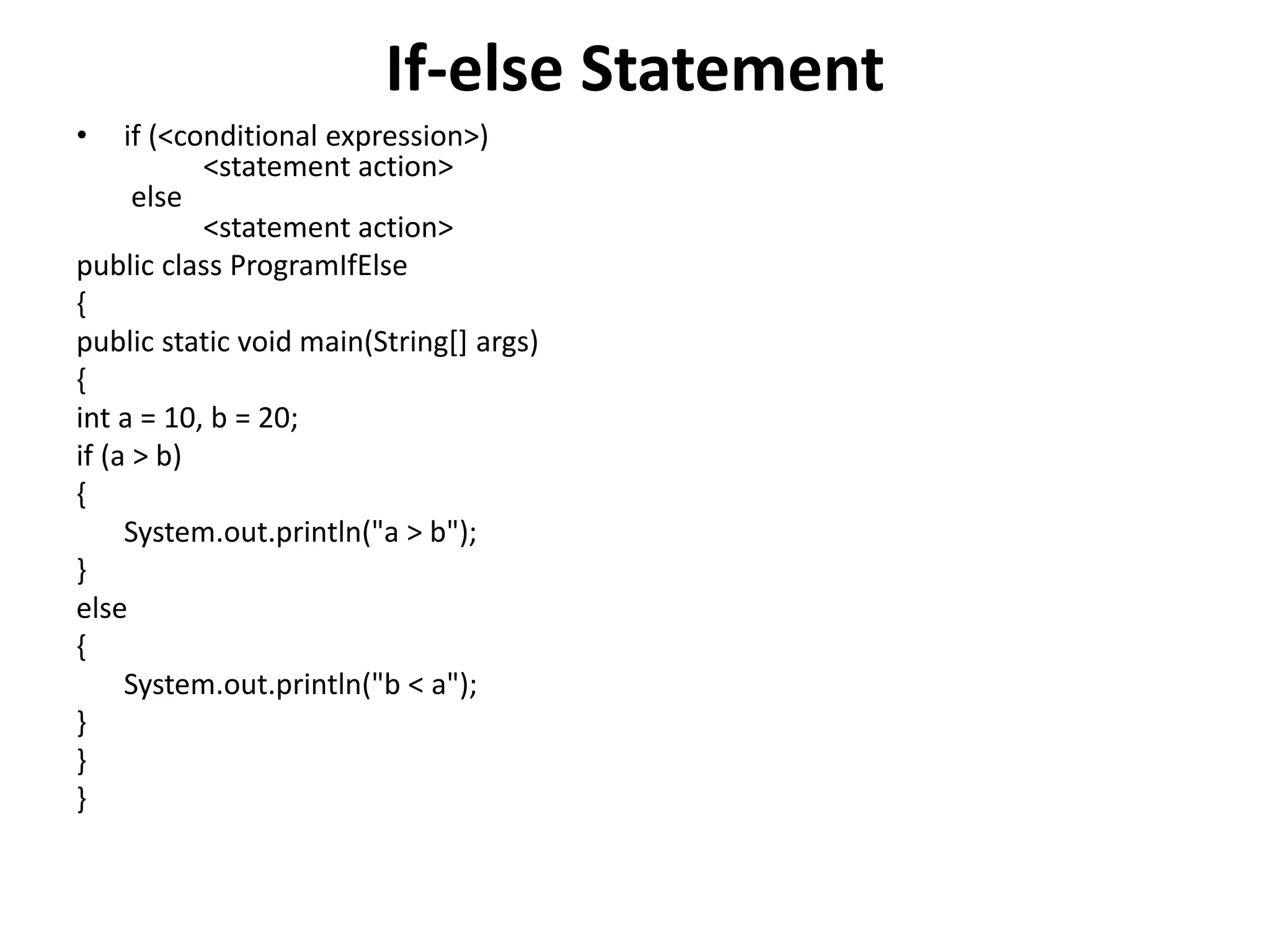 If-else Statement
• if (<conditional expression>)
<statement action>
else
<statement action>
public class ProgramIfElse
{
public static void main(String[] args)
{
int a = 10, b = 20;
if (a > b)
{
System.out.println("a > b");
}
else
{
System.out.println("b < a");
}
}
}
 