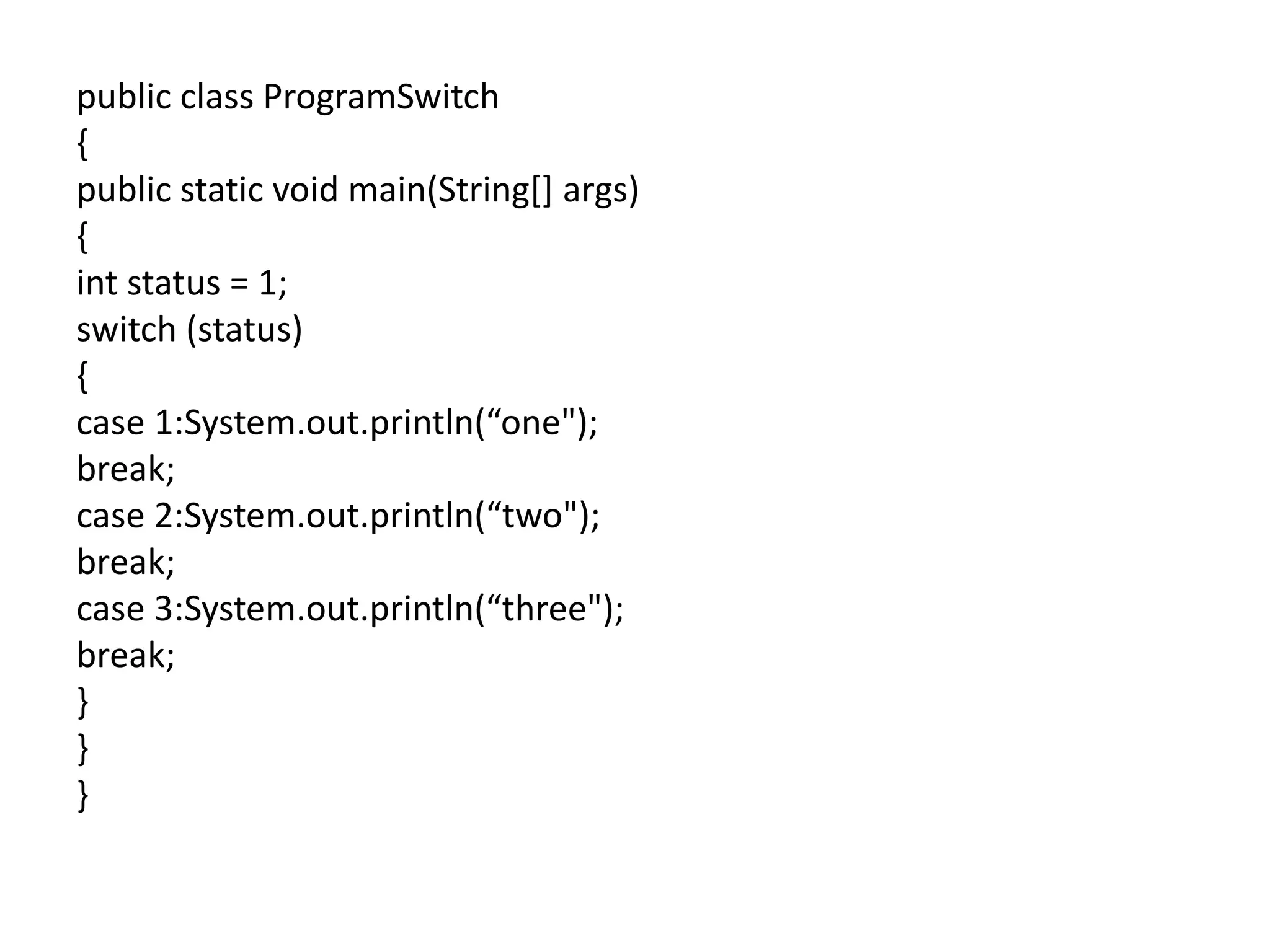 public class ProgramSwitch
{
public static void main(String[] args)
{
int status = 1;
switch (status)
{
case 1:System.out.println(“one");
break;
case 2:System.out.println(“two");
break;
case 3:System.out.println(“three");
break;
}
}
}
 