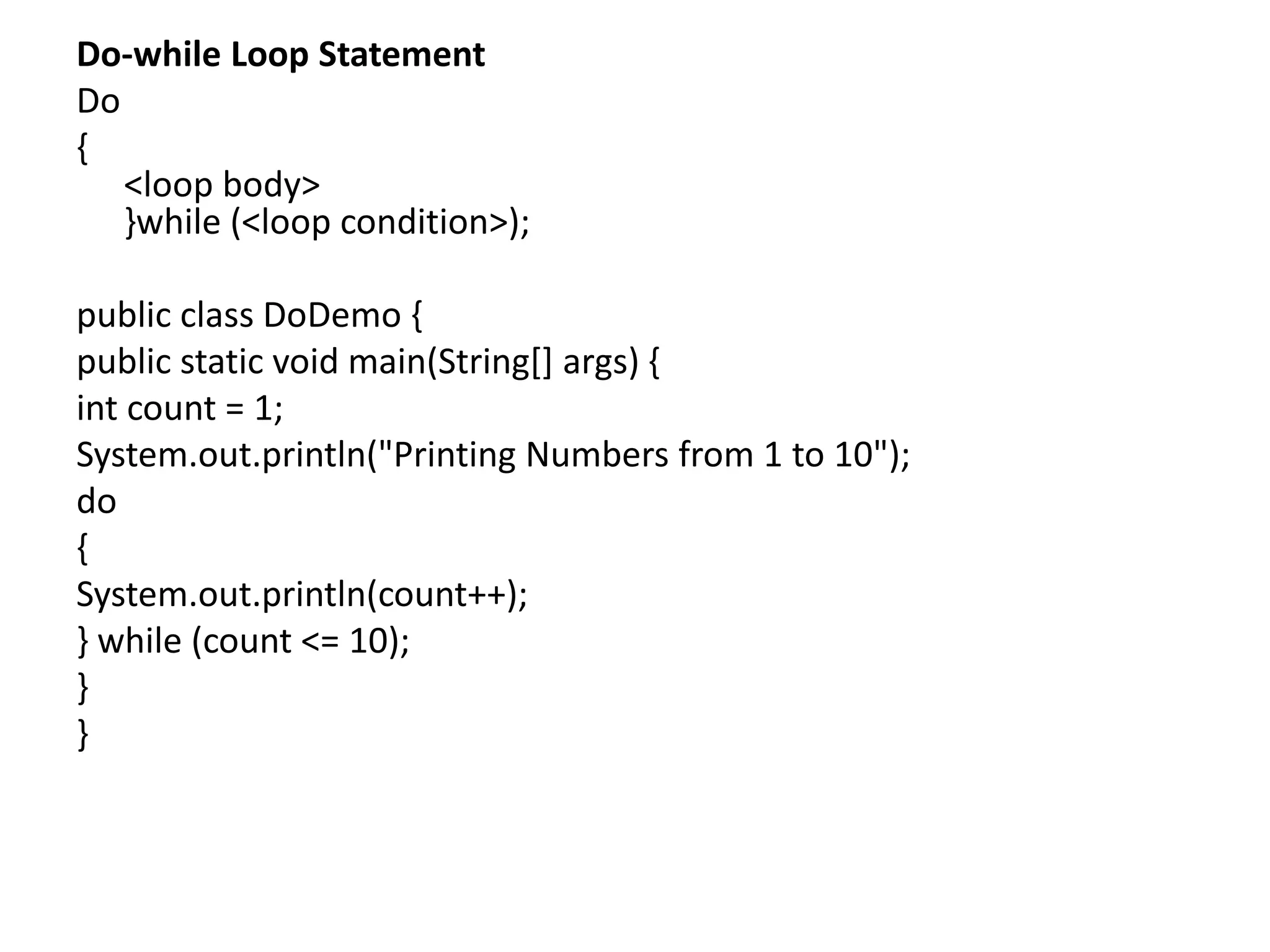 Do-while Loop Statement
Do
{
<loop body>
}while (<loop condition>);
public class DoDemo {
public static void main(String[] args) {
int count = 1;
System.out.println("Printing Numbers from 1 to 10");
do
{
System.out.println(count++);
} while (count <= 10);
}
}
 
