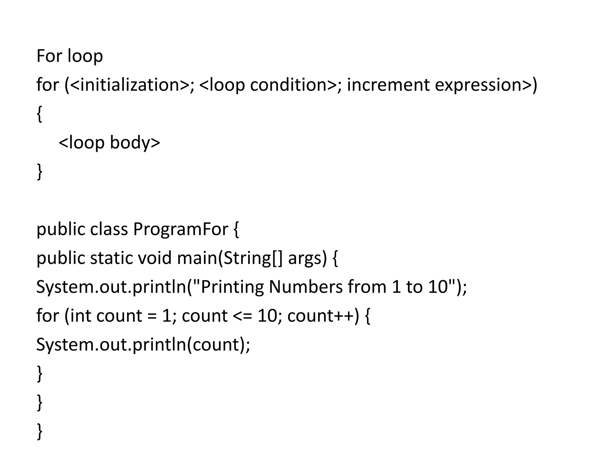 For loop
for (<initialization>; <loop condition>; increment expression>)
{
<loop body>
}
public class ProgramFor {
public static void main(String[] args) {
System.out.println("Printing Numbers from 1 to 10");
for (int count = 1; count <= 10; count++) {
System.out.println(count);
}
}
}
 