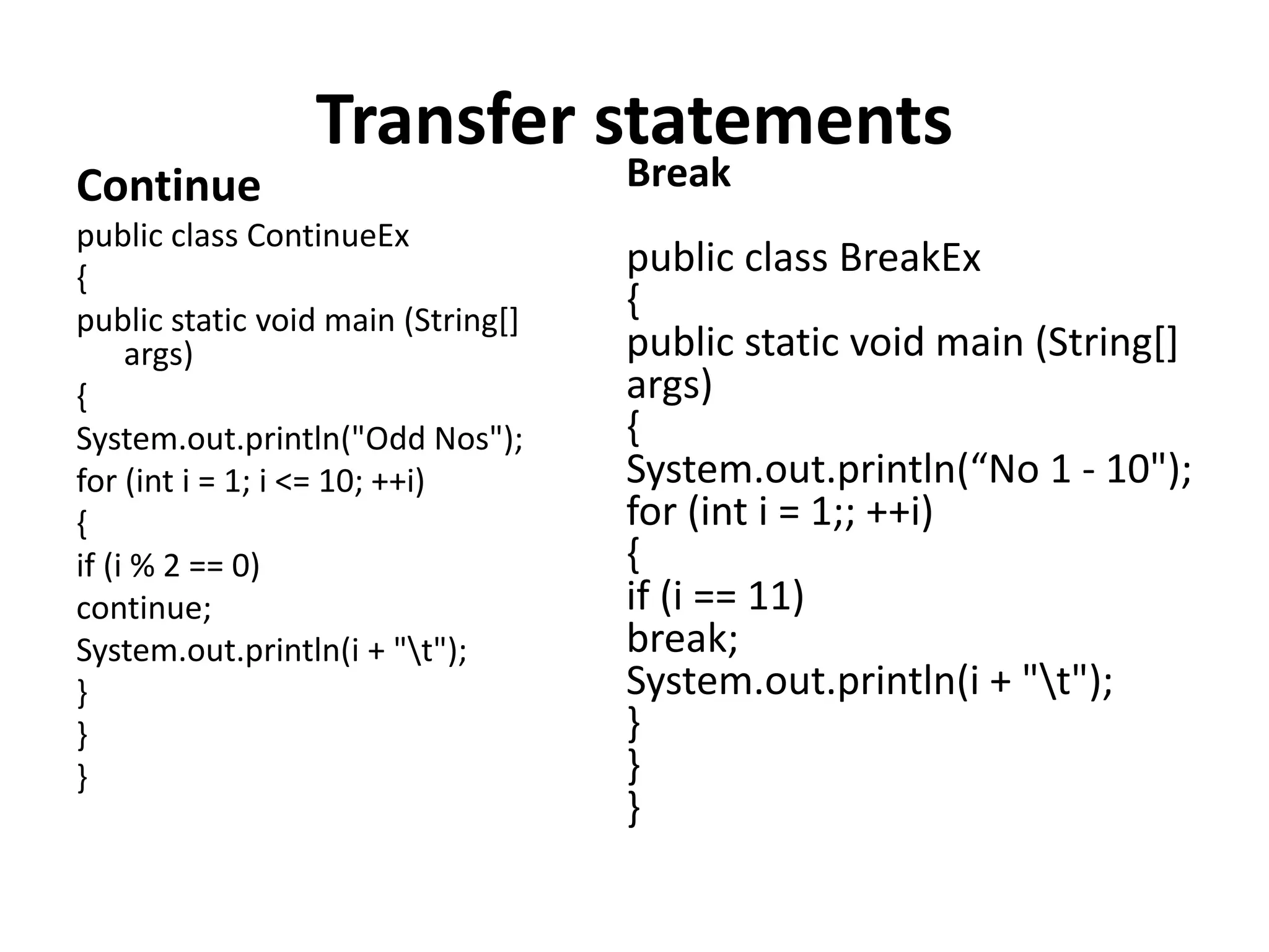 Transfer statements
Continue
public class ContinueEx
{
public static void main (String[]
args)
{
System.out.println("Odd Nos");
for (int i = 1; i <= 10; ++i)
{
if (i % 2 == 0)
continue;
System.out.println(i + "t");
}
}
}
Break
public class BreakEx
{
public static void main (String[]
args)
{
System.out.println(“No 1 - 10");
for (int i = 1;; ++i)
{
if (i == 11)
break;
System.out.println(i + "t");
}
}
}
 