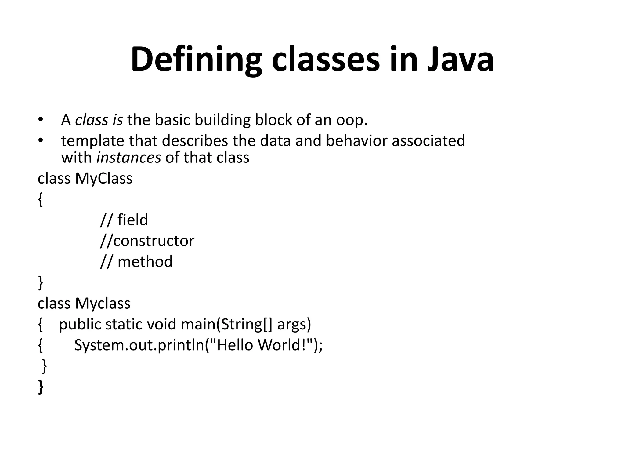 Defining classes in Java
• A class is the basic building block of an oop.
• template that describes the data and behavior associated
with instances of that class
class MyClass
{
// field
//constructor
// method
}
class Myclass
{ public static void main(String[] args)
{ System.out.println("Hello World!");
}
}
 