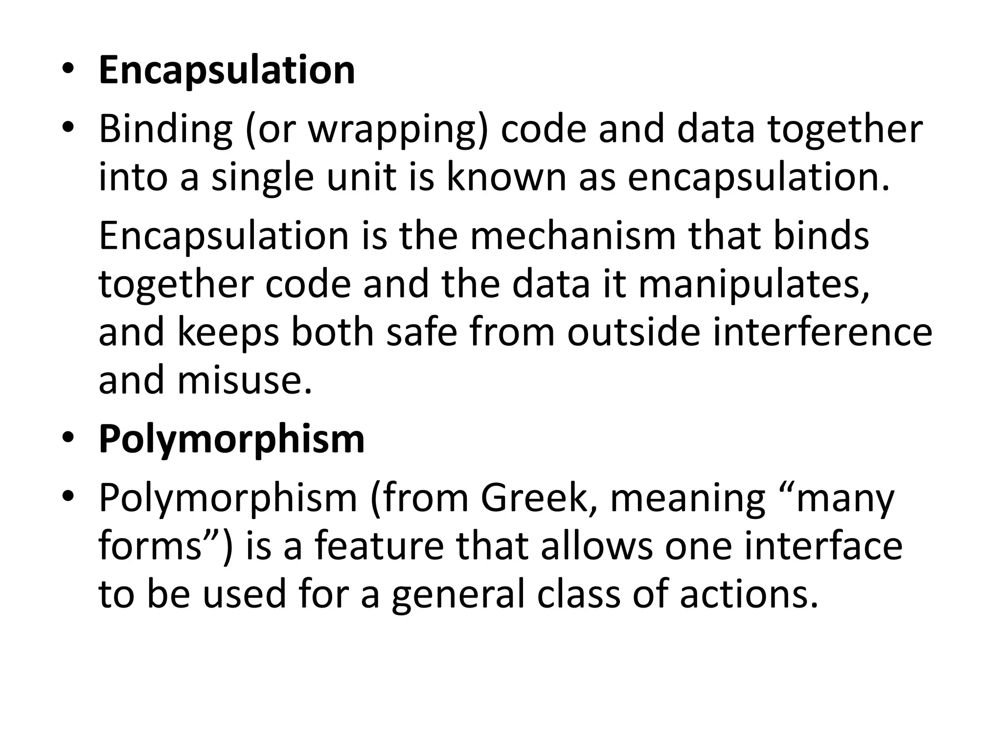 • Encapsulation
• Binding (or wrapping) code and data together
into a single unit is known as encapsulation.
Encapsulation is the mechanism that binds
together code and the data it manipulates,
and keeps both safe from outside interference
and misuse.
• Polymorphism
• Polymorphism (from Greek, meaning “many
forms”) is a feature that allows one interface
to be used for a general class of actions.
 