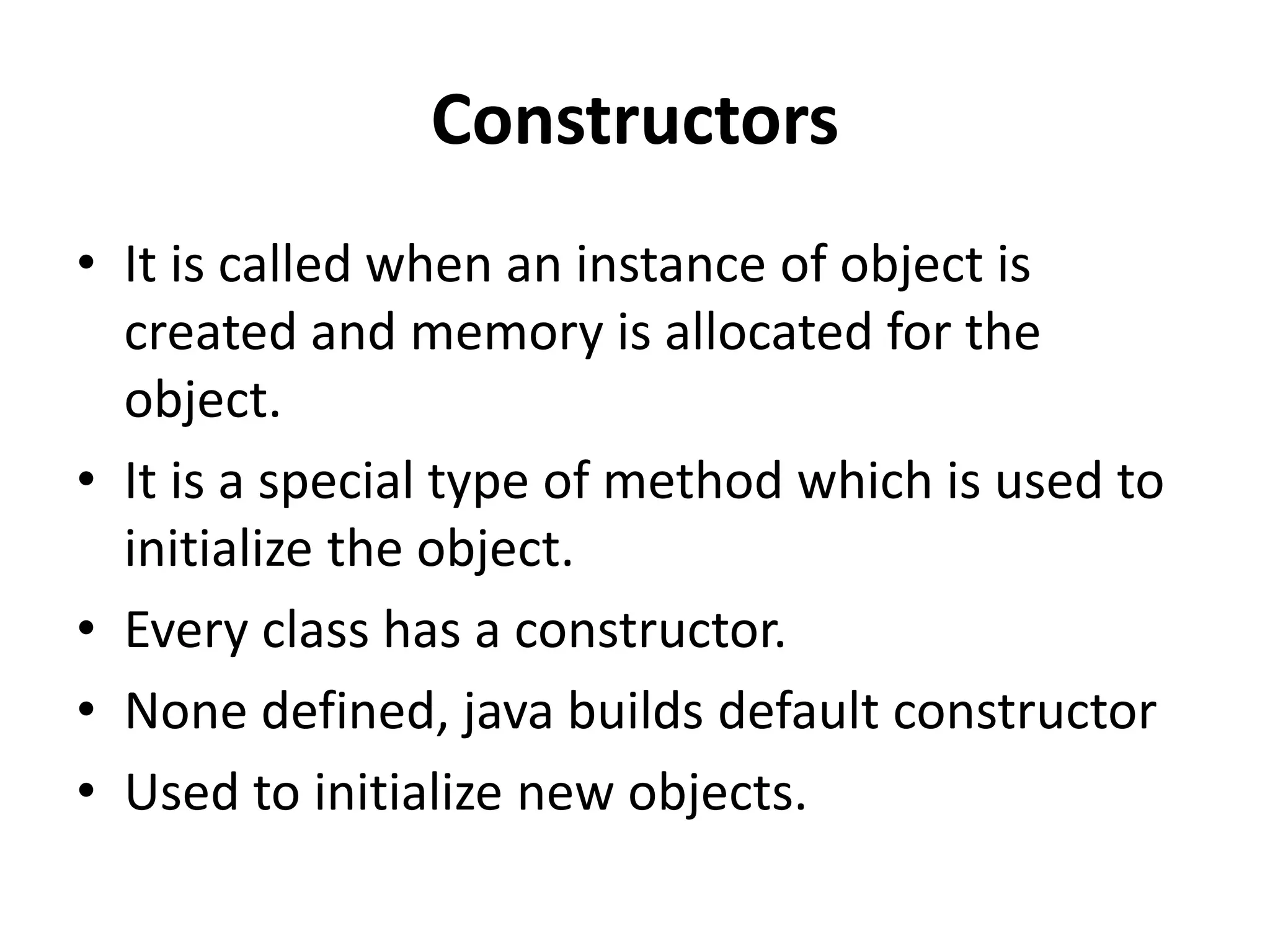 Constructors
• It is called when an instance of object is
created and memory is allocated for the
object.
• It is a special type of method which is used to
initialize the object.
• Every class has a constructor.
• None defined, java builds default constructor
• Used to initialize new objects.
 