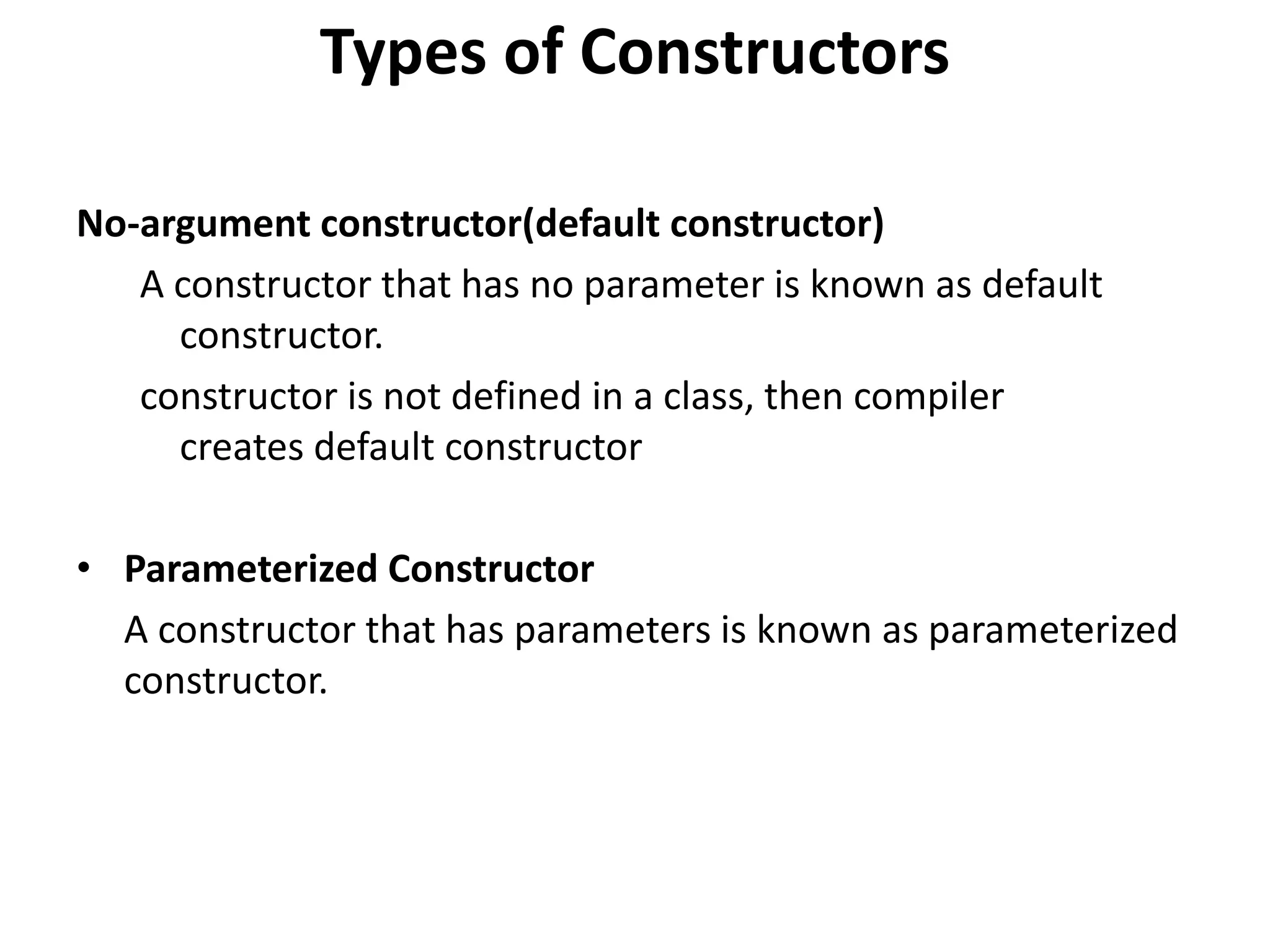 Types of Constructors
No-argument constructor(default constructor)
A constructor that has no parameter is known as default
constructor.
constructor is not defined in a class, then compiler
creates default constructor
• Parameterized Constructor
A constructor that has parameters is known as parameterized
constructor.
 