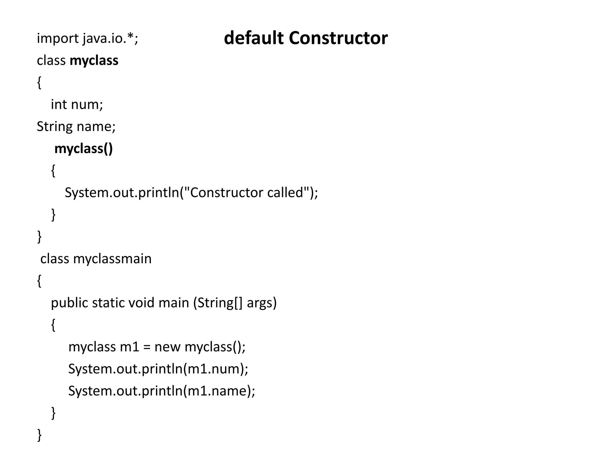 import java.io.*;
class myclass
{
int num;
String name;
myclass()
{
System.out.println("Constructor called");
}
}
class myclassmain
{
public static void main (String[] args)
{
myclass m1 = new myclass();
System.out.println(m1.num);
System.out.println(m1.name);
}
}
default Constructor
 