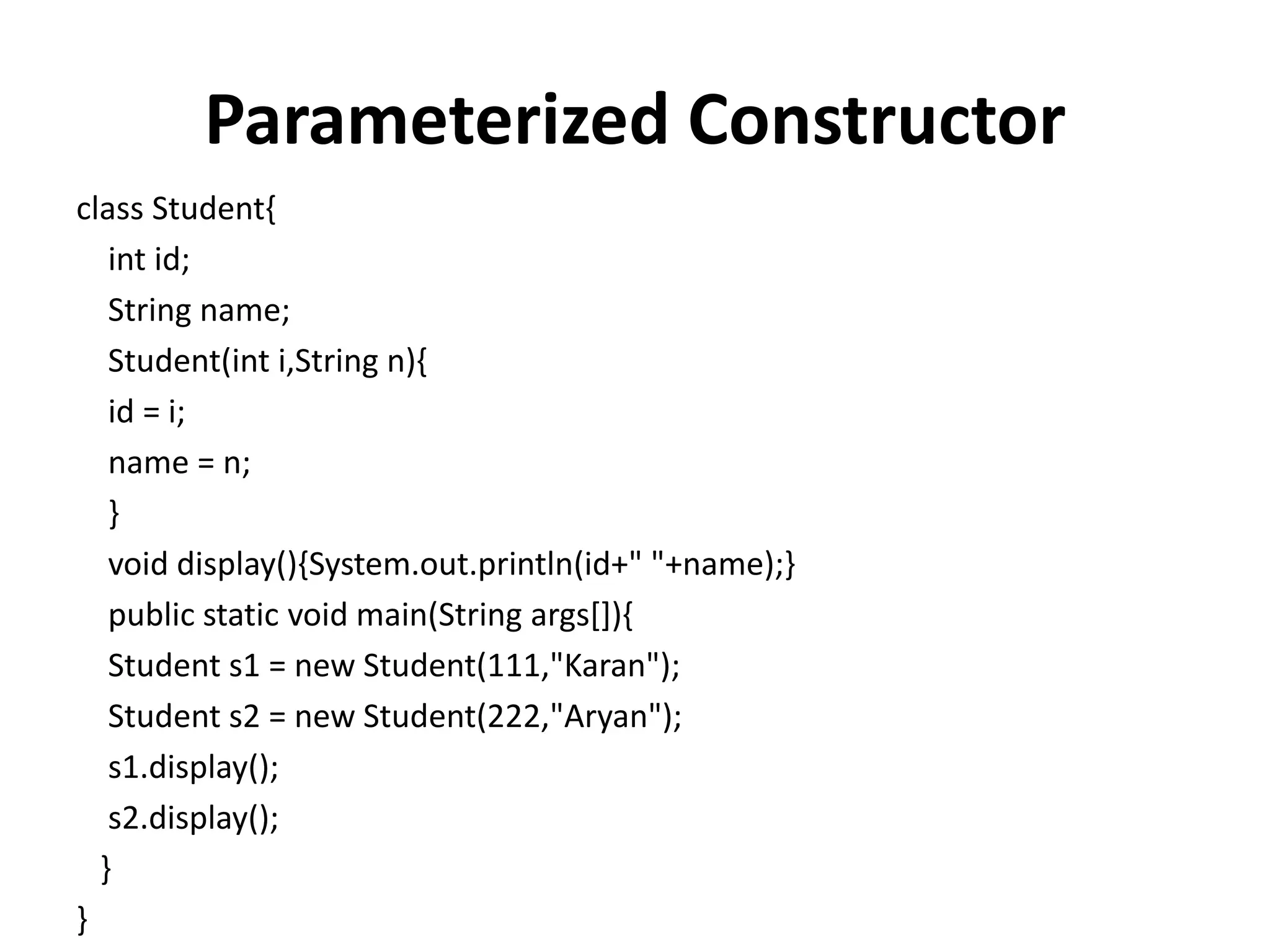 Parameterized Constructor
class Student{
int id;
String name;
Student(int i,String n){
id = i;
name = n;
}
void display(){System.out.println(id+" "+name);}
public static void main(String args[]){
Student s1 = new Student(111,"Karan");
Student s2 = new Student(222,"Aryan");
s1.display();
s2.display();
}
}
 