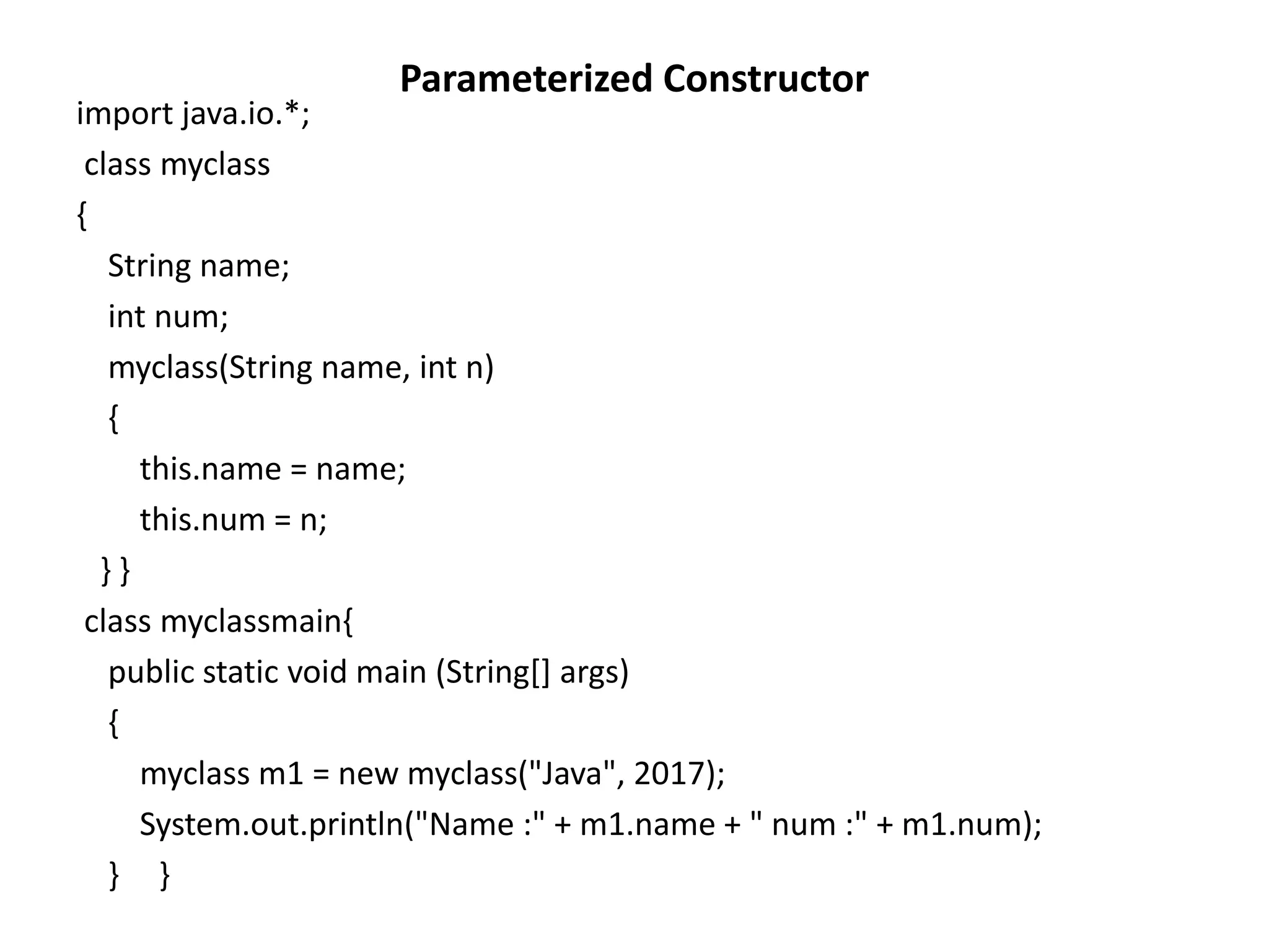 Parameterized Constructor
import java.io.*;
class myclass
{
String name;
int num;
myclass(String name, int n)
{
this.name = name;
this.num = n;
} }
class myclassmain{
public static void main (String[] args)
{
myclass m1 = new myclass("Java", 2017);
System.out.println("Name :" + m1.name + " num :" + m1.num);
} }
 