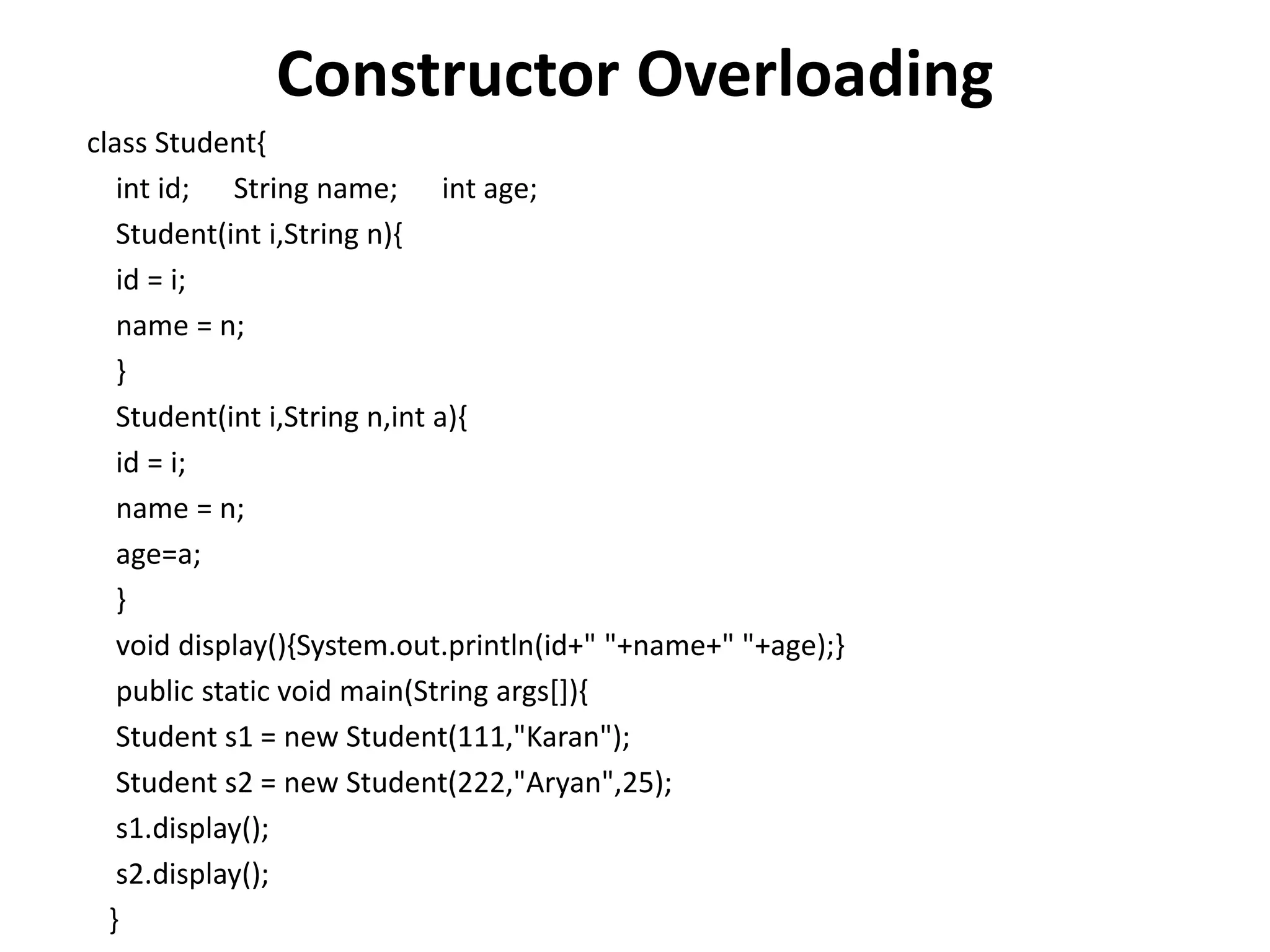 Constructor Overloading
class Student{
int id; String name; int age;
Student(int i,String n){
id = i;
name = n;
}
Student(int i,String n,int a){
id = i;
name = n;
age=a;
}
void display(){System.out.println(id+" "+name+" "+age);}
public static void main(String args[]){
Student s1 = new Student(111,"Karan");
Student s2 = new Student(222,"Aryan",25);
s1.display();
s2.display();
}
 