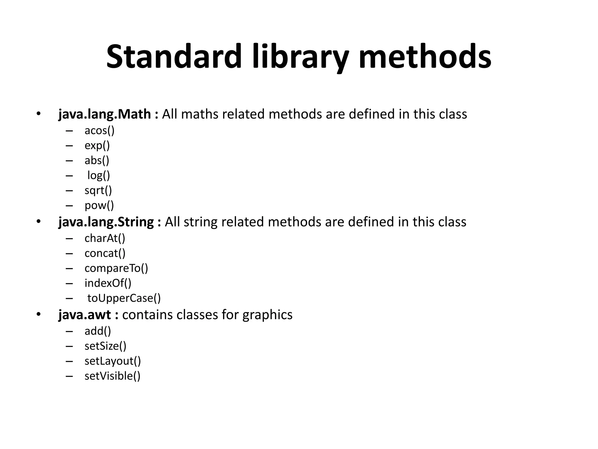 Standard library methods
• java.lang.Math : All maths related methods are defined in this class
– acos()
– exp()
– abs()
– log()
– sqrt()
– pow()
• java.lang.String : All string related methods are defined in this class
– charAt()
– concat()
– compareTo()
– indexOf()
– toUpperCase()
• java.awt : contains classes for graphics
– add()
– setSize()
– setLayout()
– setVisible()
 