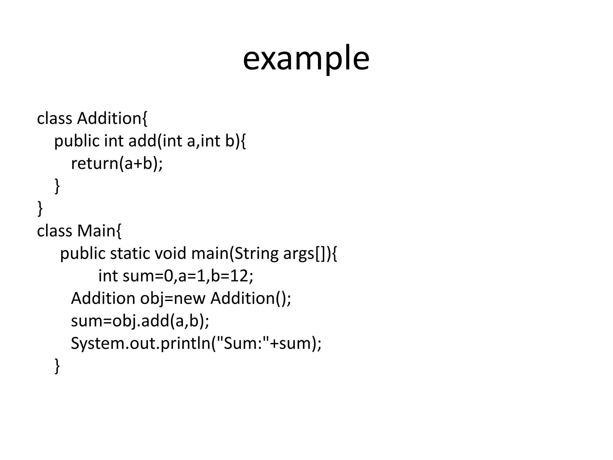 example
class Addition{
public int add(int a,int b){
return(a+b);
}
}
class Main{
public static void main(String args[]){
int sum=0,a=1,b=12;
Addition obj=new Addition();
sum=obj.add(a,b);
System.out.println("Sum:"+sum);
}
 