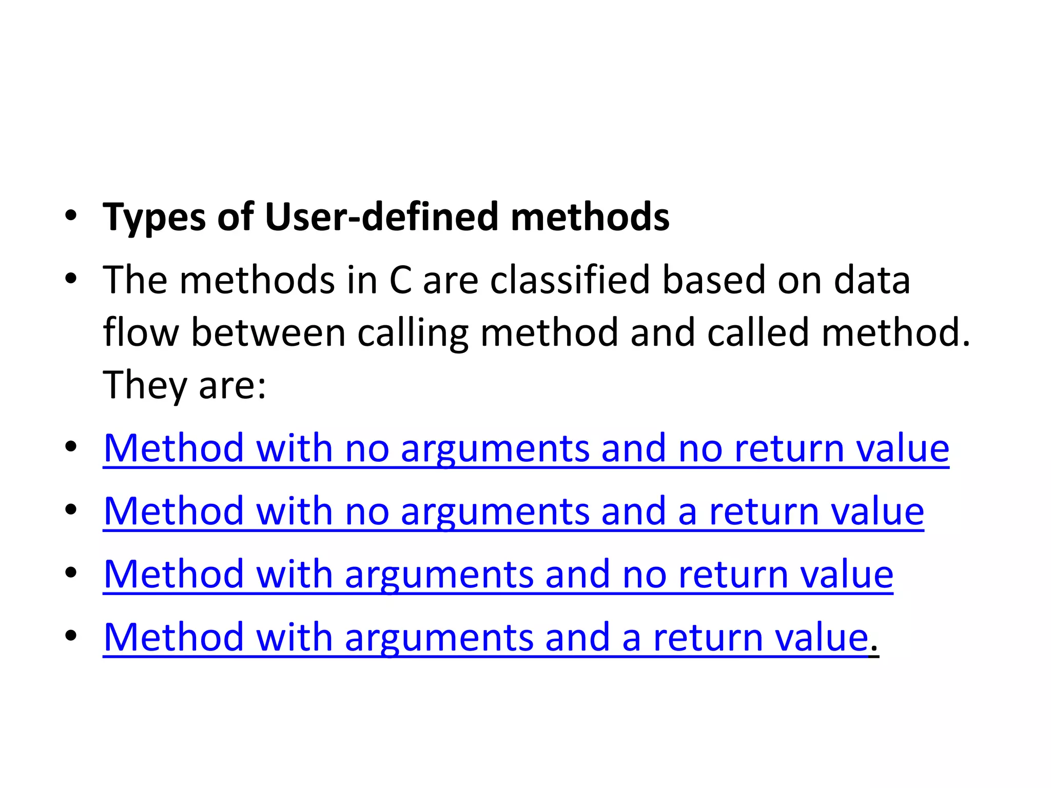 • Types of User-defined methods
• The methods in C are classified based on data
flow between calling method and called method.
They are:
• Method with no arguments and no return value
• Method with no arguments and a return value
• Method with arguments and no return value
• Method with arguments and a return value.
 