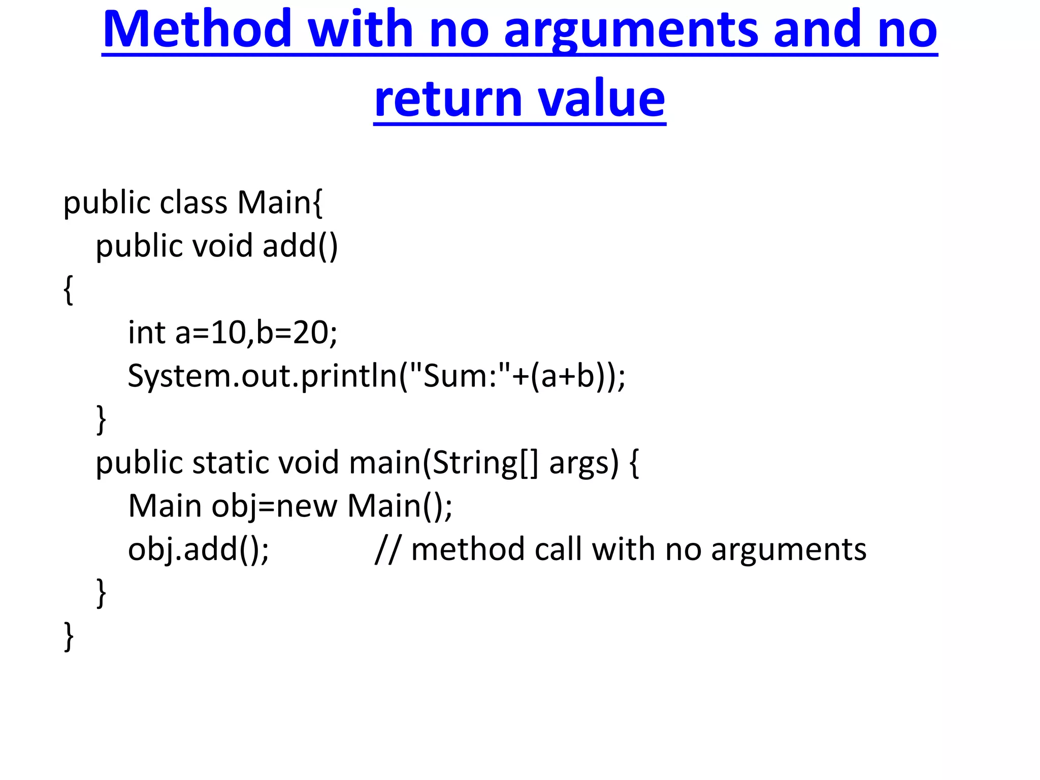 Method with no arguments and no
return value
public class Main{
public void add()
{
int a=10,b=20;
System.out.println("Sum:"+(a+b));
}
public static void main(String[] args) {
Main obj=new Main();
obj.add(); // method call with no arguments
}
}
 