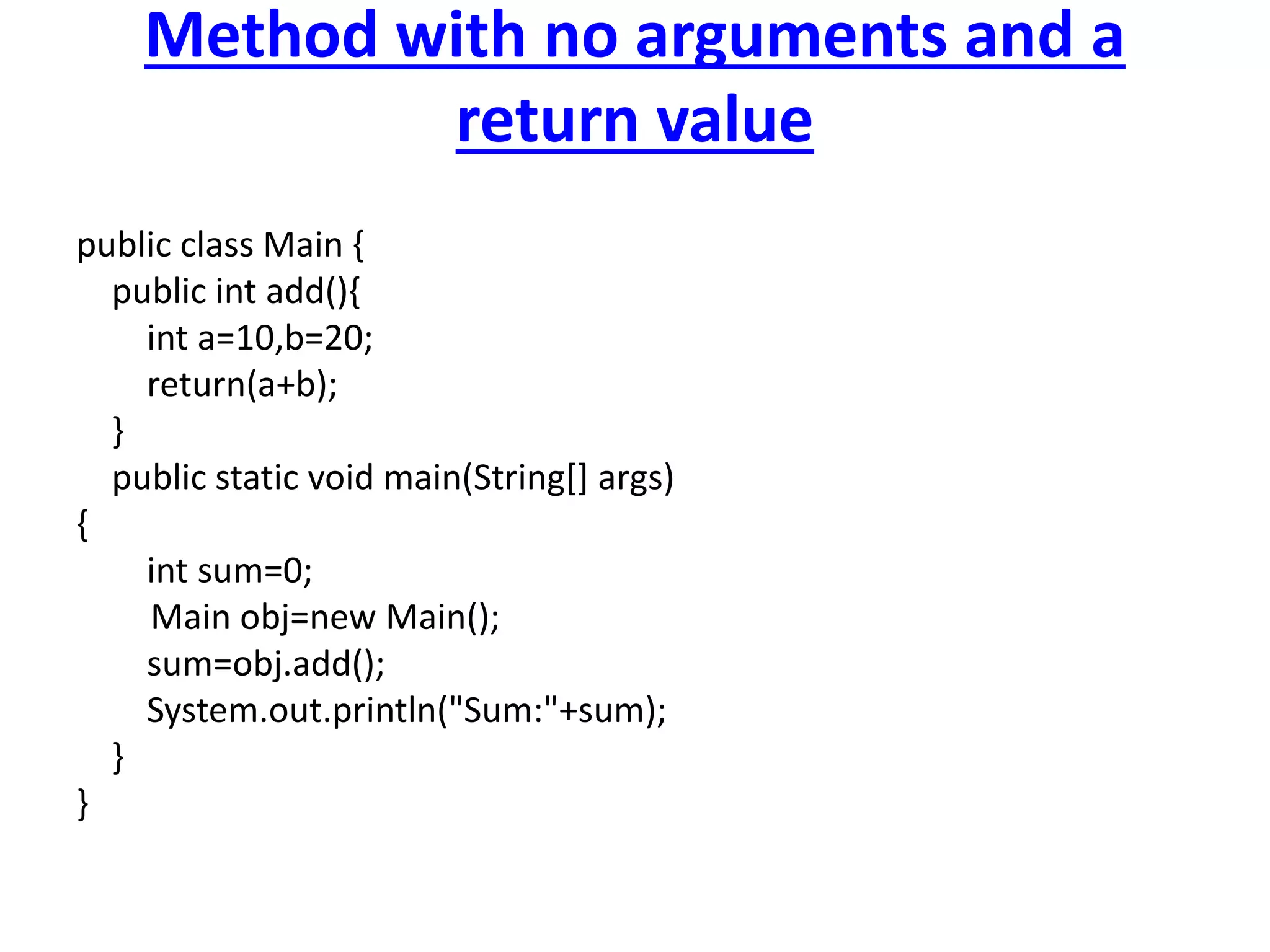 Method with no arguments and a
return value
public class Main {
public int add(){
int a=10,b=20;
return(a+b);
}
public static void main(String[] args)
{
int sum=0;
Main obj=new Main();
sum=obj.add();
System.out.println("Sum:"+sum);
}
}
 