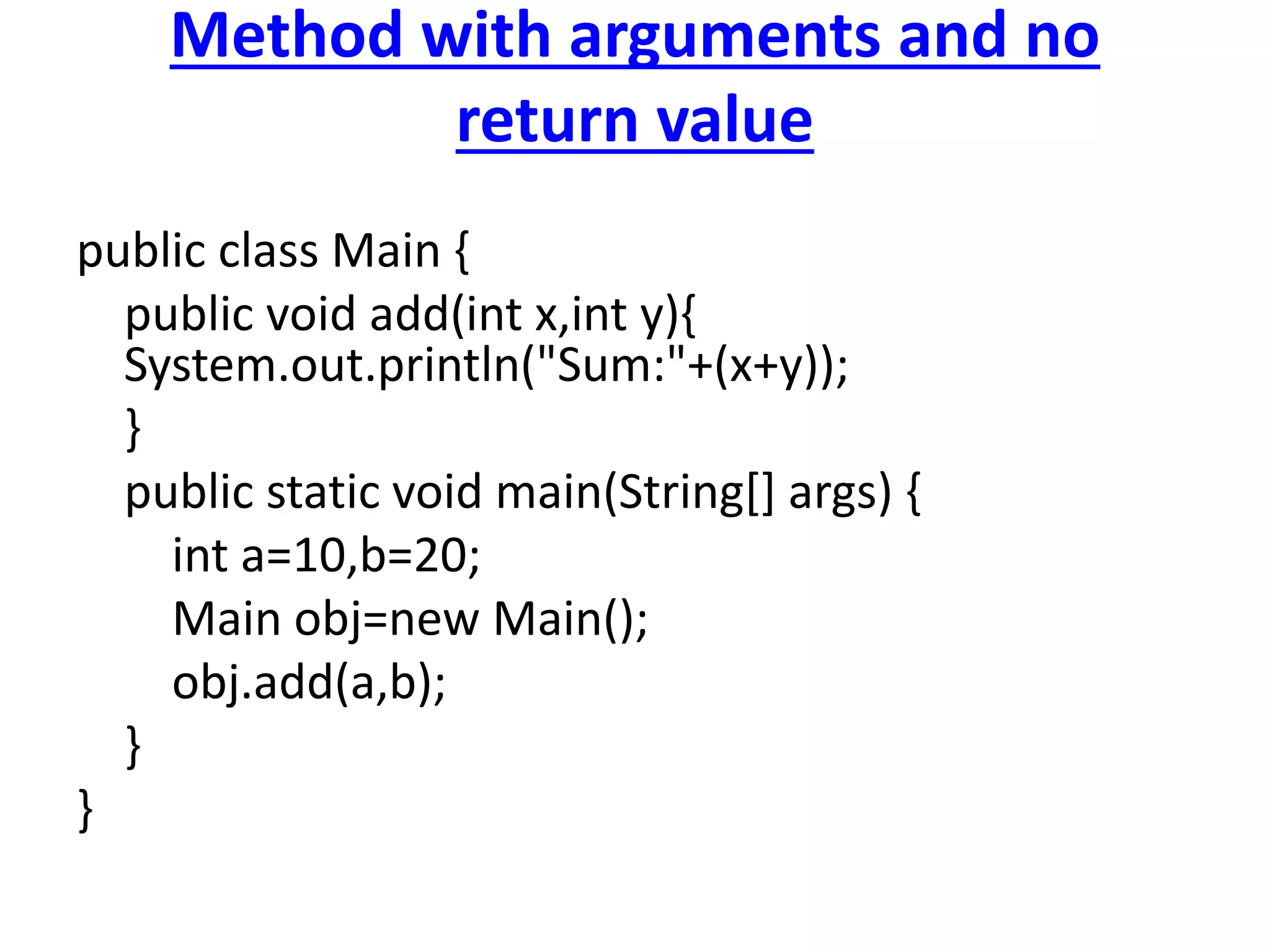 Method with arguments and no
return value
public class Main {
public void add(int x,int y){
System.out.println("Sum:"+(x+y));
}
public static void main(String[] args) {
int a=10,b=20;
Main obj=new Main();
obj.add(a,b);
}
}
 