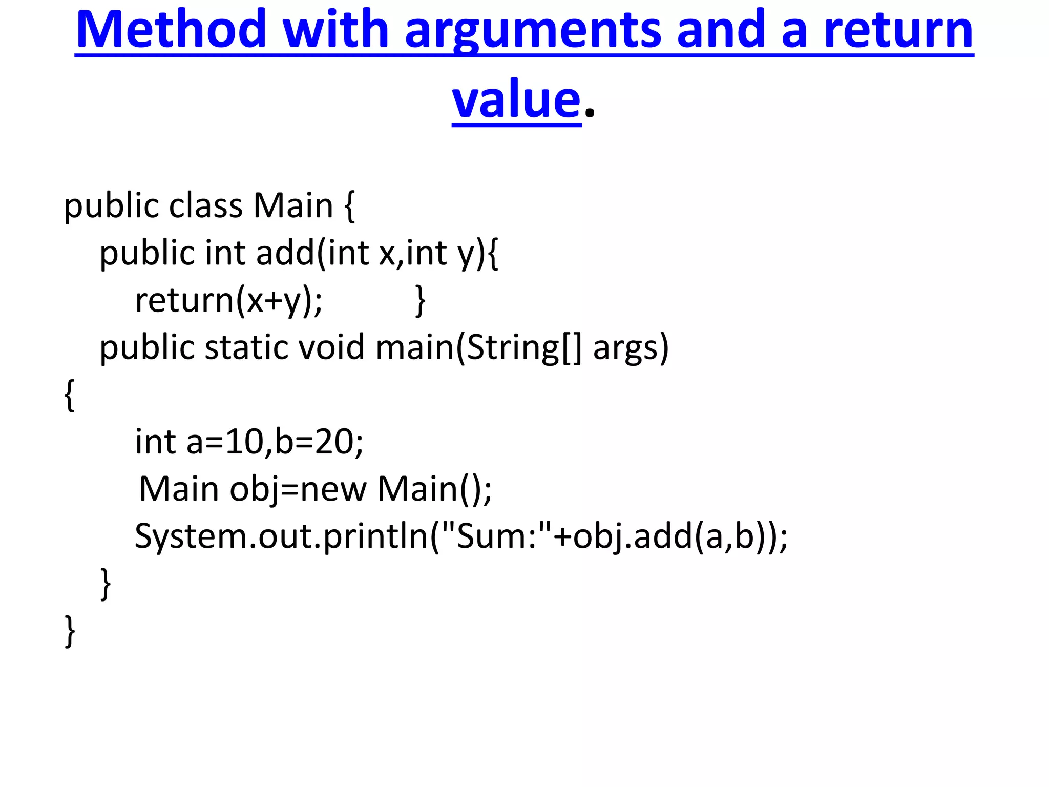 Method with arguments and a return
value.
public class Main {
public int add(int x,int y){
return(x+y); }
public static void main(String[] args)
{
int a=10,b=20;
Main obj=new Main();
System.out.println("Sum:"+obj.add(a,b));
}
}
 