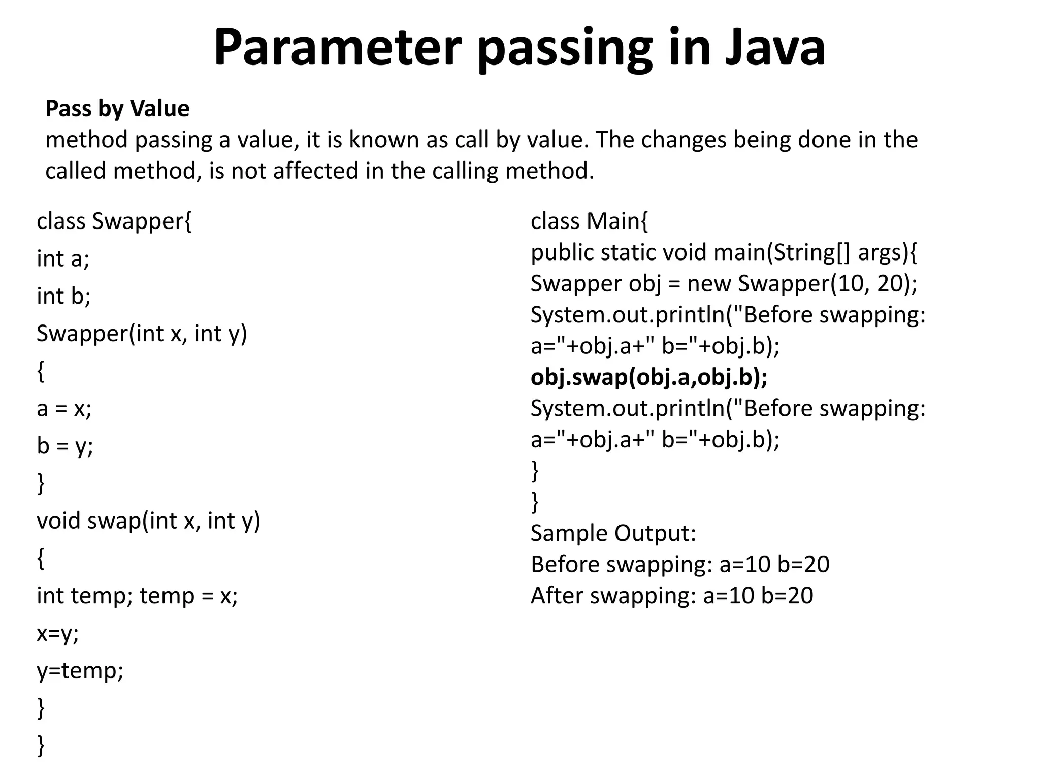 Parameter passing in Java
class Swapper{
int a;
int b;
Swapper(int x, int y)
{
a = x;
b = y;
}
void swap(int x, int y)
{
int temp; temp = x;
x=y;
y=temp;
}
}
class Main{
public static void main(String[] args){
Swapper obj = new Swapper(10, 20);
System.out.println("Before swapping:
a="+obj.a+" b="+obj.b);
obj.swap(obj.a,obj.b);
System.out.println("Before swapping:
a="+obj.a+" b="+obj.b);
}
}
Sample Output:
Before swapping: a=10 b=20
After swapping: a=10 b=20
Pass by Value
method passing a value, it is known as call by value. The changes being done in the
called method, is not affected in the calling method.
 