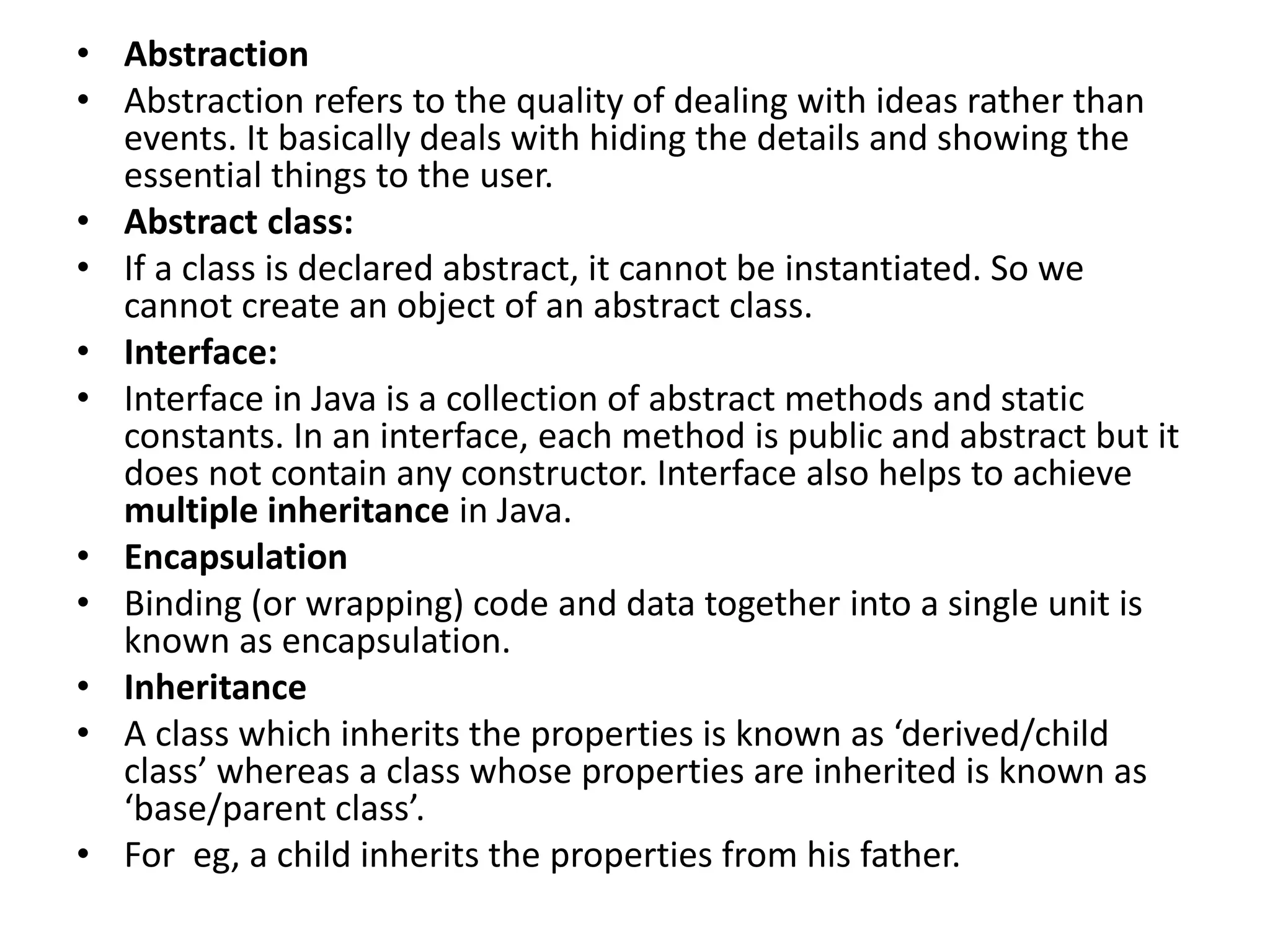 • Abstraction
• Abstraction refers to the quality of dealing with ideas rather than
events. It basically deals with hiding the details and showing the
essential things to the user.
• Abstract class:
• If a class is declared abstract, it cannot be instantiated. So we
cannot create an object of an abstract class.
• Interface:
• Interface in Java is a collection of abstract methods and static
constants. In an interface, each method is public and abstract but it
does not contain any constructor. Interface also helps to achieve
multiple inheritance in Java.
• Encapsulation
• Binding (or wrapping) code and data together into a single unit is
known as encapsulation.
• Inheritance
• A class which inherits the properties is known as ‘derived/child
class’ whereas a class whose properties are inherited is known as
‘base/parent class’.
• For eg, a child inherits the properties from his father.
 
