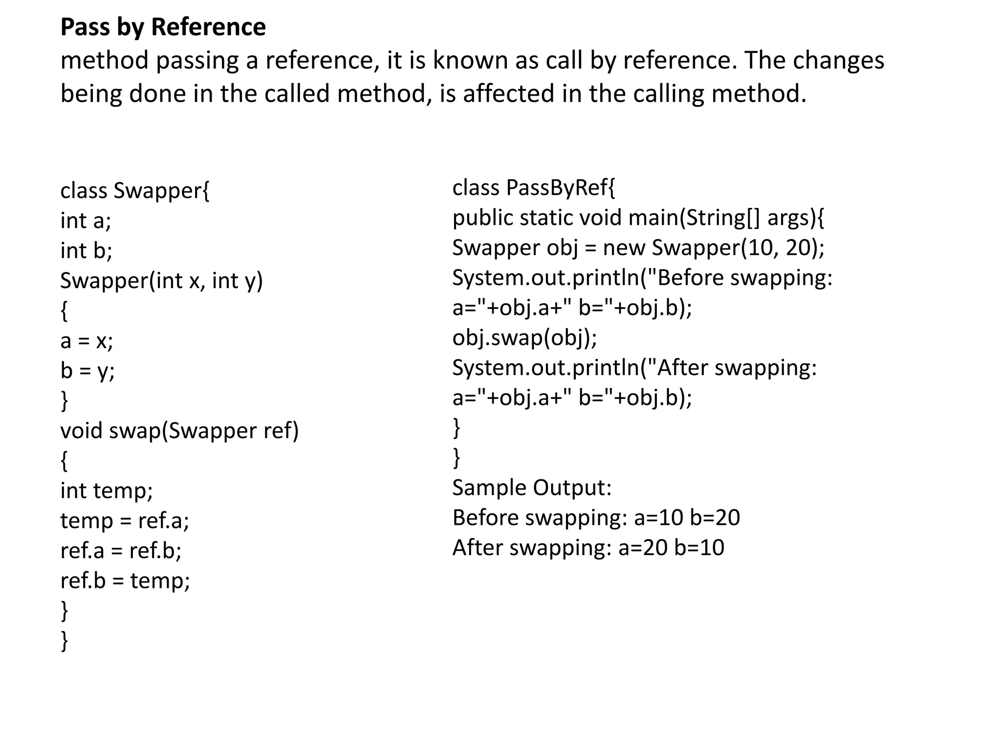 Pass by Reference
method passing a reference, it is known as call by reference. The changes
being done in the called method, is affected in the calling method.
class Swapper{
int a;
int b;
Swapper(int x, int y)
{
a = x;
b = y;
}
void swap(Swapper ref)
{
int temp;
temp = ref.a;
ref.a = ref.b;
ref.b = temp;
}
}
class PassByRef{
public static void main(String[] args){
Swapper obj = new Swapper(10, 20);
System.out.println("Before swapping:
a="+obj.a+" b="+obj.b);
obj.swap(obj);
System.out.println("After swapping:
a="+obj.a+" b="+obj.b);
}
}
Sample Output:
Before swapping: a=10 b=20
After swapping: a=20 b=10
 