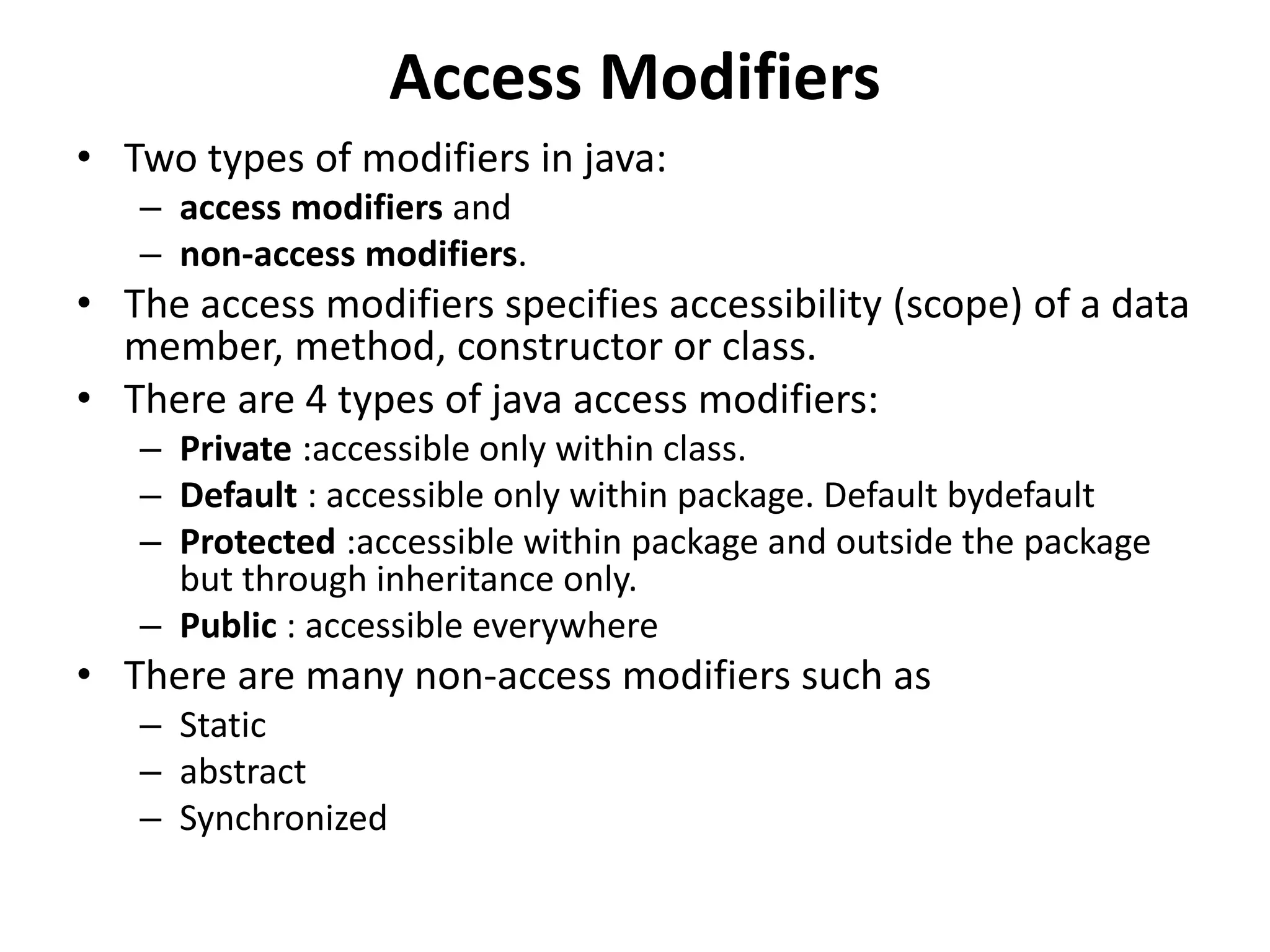 Access Modifiers
• Two types of modifiers in java:
– access modifiers and
– non-access modifiers.
• The access modifiers specifies accessibility (scope) of a data
member, method, constructor or class.
• There are 4 types of java access modifiers:
– Private :accessible only within class.
– Default : accessible only within package. Default bydefault
– Protected :accessible within package and outside the package
but through inheritance only.
– Public : accessible everywhere
• There are many non-access modifiers such as
– Static
– abstract
– Synchronized
 